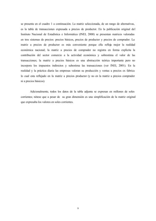 se presenta en el cuadro 1 a continuación. La matriz seleccionada, de un rango de alternativas,
es la tabla de transacciones expresada a precios de productor. En la publicación original del
Instituto Nacional de Estadística e Informática (INEI, 2000) se presentan matrices valoradas
en tres sistemas de precios: precios básicos, precios de productor y precios de comprador. La
matriz a precios de productor es más conveniente porque ella refleja mejor la realidad
económica nacional; la matriz a precios de comprador no registra en forma explícita la
contribución del sector comercio a la actividad económica y sobrestima el valor de las
transacciones; la matriz a precios básicos es una abstracción teórica importante pero no
incorpora los impuestos indirectos y subestima las transacciones (ver INEI, 2001). En la
realidad y la práctica diaria las empresas valoran su producción y ventas a precios ex fabrica
lo cual esta reflejado en la matriz a precios productor (y no en la matriz a precios comprador
ni a precios básicos).


        Adicionalmente, todos los datos de la tabla adjunta se expresan en millones de soles
corrientes; nótese que a pesar de su gran dimensión es una simplificación de la matriz original
que expresaba los valores en soles corrientes.




                                                 9
 