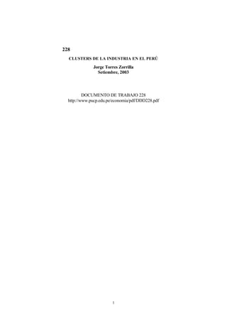 228
  CLUSTERS DE LA INDUSTRIA EN EL PERÚ

              Jorge Torres Zorrilla
                Setiembre, 2003




          DOCUMENTO DE TRABAJO 228
  http://www.pucp.edu.pe/economia/pdf/DDD228.pdf




                        1
 