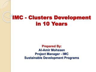 IMC - Clusters Development
in 10 Years
Prepared By:
Al-Amir Mohssen
Project Manager - IMC
Sustainable Development Programs
 