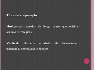 Tipos de cooperação Horizontal:  acordos de longo prazo que originam alianças estratégicas Vertical:  diferentes entidades de fornecimento, fabricação, distribuição e clientes 