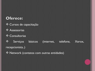 Oferece: Cursos de capacitação  Assessorias Consultorias Serviços básicos (internet, telefone, Xerox, recepcionista..) Network (contatos com outras entidades) 