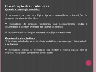 Classificação das incubadoras Quando a tecnologia envolvida: Incubadoras de base tecnológica: ligadas a universidades e instituições de pesquisas que visam incubar ideias Incubadoras de empresas tradicionais: não necessariamente ligadas a universidades e atendem empresas dos setores tradicionais Incubadoras mistas: abrigam empresas tecnológicas e tradicionais Quanto a localização física: Incubadoras fechadas: varias incubadoras dividem o mesmo espaço físico fechado e as despesas Incubadoras abertas: as incubadoras não dividem o mesmo espaço, nem as despesas, mas podem compartilhar outros custos 