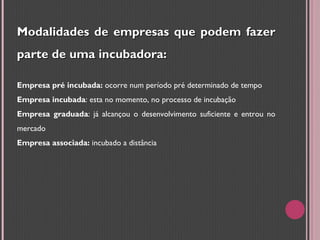 Modalidades de empresas que podem fazer parte de uma incubadora: Empresa pré incubada:  ocorre num período pré determinado de tempo Empresa incubada : esta no momento, no processo de incubação Empresa graduada : já alcançou o desenvolvimento suficiente e entrou no mercado Empresa associada:  incubado a distância 