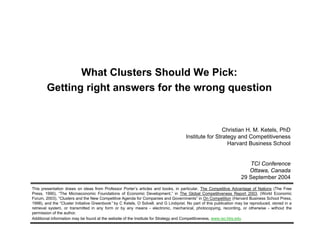 What Clusters Should We Pick:
Getting right answers for the wrong question
Christian H. M. Ketels, PhD
Institute for Strategy and Competitiveness
Harvard Business School
TCI Conference
Ottawa, Canada
29 September 2004
This presentation draws on ideas from Professor Porter’s articles and books, in particular, The Competitive Advantage of Nations (The Free
Press, 1990), “The Microeconomic Foundations of Economic Development,” in The Global Competitiveness Report 2003, (World Economic
Forum, 2003), “Clusters and the New Competitive Agenda for Companies and Governments” in On Competition (Harvard Business School Press,
1998), and the “Cluster Initiative Greenbook” by C Ketels, O Solvell, and G Lindqvist. No part of this publication may be reproduced, stored in a
retrieval system, or transmitted in any form or by any means - electronic, mechanical, photocopying, recording, or otherwise - without the
permission of the author.
Additional information may be found at the website of the Institute for Strategy and Competitiveness, www.isc.hbs.edu
 