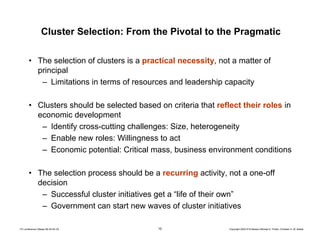 10 Copyright 2004 © Professor Michael E. Porter, Christian H. M. KetelsTCI conference Ottawa 09-30-04 CK
Cluster Selection: From the Pivotal to the Pragmatic
• The selection of clusters is a practical necessity, not a matter of
principal
– Limitations in terms of resources and leadership capacity
• Clusters should be selected based on criteria that reflect their roles in
economic development
– Identify cross-cutting challenges: Size, heterogeneity
– Enable new roles: Willingness to act
– Economic potential: Critical mass, business environment conditions
• The selection process should be a recurring activity, not a one-off
decision
– Successful cluster initiatives get a “life of their own”
– Government can start new waves of cluster initiatives
 