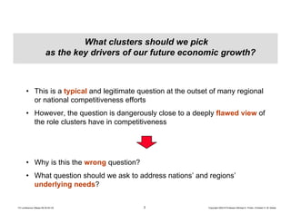 2 Copyright 2004 © Professor Michael E. Porter, Christian H. M. KetelsTCI conference Ottawa 09-30-04 CK
What clusters should we pick
as the key drivers of our future economic growth?
• This is a typical and legitimate question at the outset of many regional
or national competitiveness efforts
• However, the question is dangerously close to a deeply flawed view of
the role clusters have in competitiveness
• Why is this the wrong question?
• What question should we ask to address nations’ and regions’
underlying needs?
 