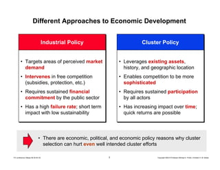 3 Copyright 2004 © Professor Michael E. Porter, Christian H. M. KetelsTCI conference Ottawa 09-30-04 CK
Different Approaches to Economic Development
Industrial PolicyIndustrial Policy
• Targets areas of perceived market
demand
• Intervenes in free competition
(subsidies, protection, etc.)
• Requires sustained financial
commitment by the public sector
• Has a high failure rate; short term
impact with low sustainability
• Targets areas of perceived market
demand
• Intervenes in free competition
(subsidies, protection, etc.)
• Requires sustained financial
commitment by the public sector
• Has a high failure rate; short term
impact with low sustainability
Cluster PolicyCluster Policy
• Leverages existing assets,
history, and geographic location
• Enables competition to be more
sophisticated
• Requires sustained participation
by all actors
• Has increasing impact over time;
quick returns are possible
• Leverages existing assets,
history, and geographic location
• Enables competition to be more
sophisticated
• Requires sustained participation
by all actors
• Has increasing impact over time;
quick returns are possible
• There are economic, political, and economic policy reasons why cluster
selection can hurt even well intended cluster efforts
 