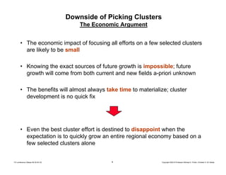 4 Copyright 2004 © Professor Michael E. Porter, Christian H. M. KetelsTCI conference Ottawa 09-30-04 CK
Downside of Picking Clusters
The Economic Argument
• The economic impact of focusing all efforts on a few selected clusters
are likely to be small
• Knowing the exact sources of future growth is impossible; future
growth will come from both current and new fields a-priori unknown
• The benefits will almost always take time to materialize; cluster
development is no quick fix
• Even the best cluster effort is destined to disappoint when the
expectation is to quickly grow an entire regional economy based on a
few selected clusters alone
 
