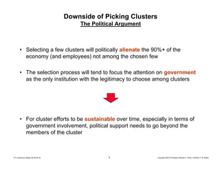 5 Copyright 2004 © Professor Michael E. Porter, Christian H. M. KetelsTCI conference Ottawa 09-30-04 CK
Downside of Picking Clusters
The Political Argument
• Selecting a few clusters will politically alienate the 90%+ of the
economy (and employees) not among the chosen few
• The selection process will tend to focus the attention on government
as the only institution with the legitimacy to choose among clusters
• For cluster efforts to be sustainable over time, especially in terms of
government involvement, political support needs to go beyond the
members of the cluster
 