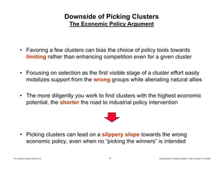 6 Copyright 2004 © Professor Michael E. Porter, Christian H. M. KetelsTCI conference Ottawa 09-30-04 CK
Downside of Picking Clusters
The Economic Policy Argument
• Favoring a few clusters can bias the choice of policy tools towards
limiting rather than enhancing competition even for a given cluster
• Focusing on selection as the first visible stage of a cluster effort easily
mobilizes support from the wrong groups while alienating natural allies
• The more diligently you work to find clusters with the highest economic
potential, the shorter the road to industrial policy intervention
• Picking clusters can lead on a slippery slope towards the wrong
economic policy, even when no “picking the winners” is intended
 
