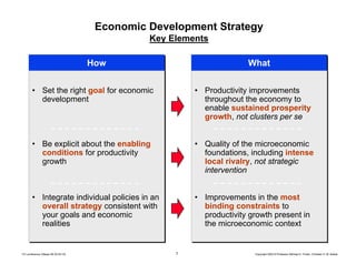 7 Copyright 2004 © Professor Michael E. Porter, Christian H. M. KetelsTCI conference Ottawa 09-30-04 CK
WhatWhatHowHow
Economic Development Strategy
Key Elements
• Set the right goal for economic
development
• Be explicit about the enabling
conditions for productivity
growth
• Integrate individual policies in an
overall strategy consistent with
your goals and economic
realities
• Set the right goal for economic
development
• Be explicit about the enabling
conditions for productivity
growth
• Integrate individual policies in an
overall strategy consistent with
your goals and economic
realities
• Productivity improvements
throughout the economy to
enable sustained prosperity
growth, not clusters per se
• Quality of the microeconomic
foundations, including intense
local rivalry, not strategic
intervention
• Improvements in the most
binding constraints to
productivity growth present in
the microeconomic context
• Productivity improvements
throughout the economy to
enable sustained prosperity
growth, not clusters per se
• Quality of the microeconomic
foundations, including intense
local rivalry, not strategic
intervention
• Improvements in the most
binding constraints to
productivity growth present in
the microeconomic context
 