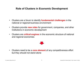 9 Copyright 2004 © Professor Michael E. Porter, Christian H. M. KetelsTCI conference Ottawa 09-30-04 CK
Role of Clusters in Economic Development
• Clusters are a forum to identify fundamental challenges in the
national or regional business environment
• Clusters provide new roles for government, companies, and other
institutions in economic development
• Clusters are critical engines in the economic structure of national
and regional economies
• Clusters need to be a core element of any competitiveness effort
but they should not stand alone
 