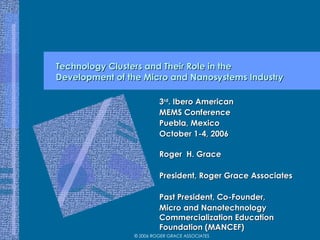 Technology Clusters and Their Role in the  Development of the Micro and Nanosystems Industry 3 rd . Ibero American MEMS Conference Puebla, Mexico October 1-4, 2006 Roger  H. Grace President, Roger Grace Associates Past President, Co-Founder,  Micro and Nanotechnology Commercialization Education Foundation (MANCEF) 