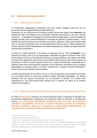 II.1        QU’EST-CE QU’UN CLUSTER ?

      II.1.1      GENEALOGIE DU CONCEPT

La concentration géographique d'entreprises dans des clusters s'explique avant tout par les
économies externes d'agglomération dont elles bénéficient.
L’explication de ces phénomènes est ancienne puisque l’économiste anglais Alfred Marshall avait
identifié dès 1890 1 les bénéfices de la concentration d’activités économiques au sein des « districts
industriels » : « Généralement l'agrégation d'un grand nombre de petits ateliers, comme la création de
quelques grandes usines, permet d'atteindre les avantages de production à grande échelle (...) Il est
possible de couper le processus de production en plusieurs segments, chacun pouvant être réalisé
avec le maximum d'économies dans un petit établissement formant ainsi un district composé d'un
nombre important de petits établissements semblables spécialisés pour réaliser une étape particulière
du processus de production ».

La notion de « district industriel » a été reprise un siècle plus tard, en 1979, par Becattini 2 , qui a
notamment souligné, dans le cas de l'organisation industrielle des régions de l'Italie du Nord, qu'un
district s'appuie à la fois sur des éléments informels (un ancrage historique, des relations informelles
ou tacites et la collaboration entre firmes) et des éléments formels comme des modes originaux de
financement. Il définit le district industriel comme une « entité socio-territoriale caractérisée par la
présence active d’une communauté de personnes et d’une population d’entreprises dans un espace
géographique et historique donné ». Le district industriel est un système productif territorialisé et
l’accent est mis sur le caractère social du système.

Le district industriel peut ainsi se définir comme un mode d'organisation de la production qui repose
sur une division étroite du travail entre plusieurs (petites) entreprises spécialisées. Les districts
industriels lient les aspects économiques qui se produisent à l’intérieur d’un secteur avec
l’appartenance à une communauté locale marquée par un système de valeurs et de pensées
relativement homogènes.




      II.1.2      REACTUALISATION PAR MICHAEL PORTER DES AGGLOMERATIONS D’ENTREPRISES

En 1990, Michael Porter, professeur à la Harvard Business School, a popularisé la description des
phénomènes d’agglomération d’entreprises, et le concept de cluster en particulier, en le définissant
comme « une concentration géographique d'entreprises liées entre elles, de fournisseurs
spécialisés, de prestataires de services, de firmes d'industries connexes et d'institutions
associées (universités, agences de normalisation ou organisations professionnelles, par
exemple) dans un domaine particulier, qui s'affrontent et coopèrent » 3 .




1
    Marshall, Alfred, 1890, Principles of Economics.
2
    Becattini, G. (ed.) “Mercato e forze locali. Il distretto industriale”, Il Mulino, Bologna, 1979.
3
    Porter, M. E. 1990. The Competitive Advantage of Nations. Free Press: "Geographic concentrations of interconnected
companies, specialised suppliers, service providers, firms in related industries, and associated institutions (for example,
universities, standards agencies, and trade associations) in particular fields that compete but also co-operate".


IAURIF, Clusters mondiaux                                                                                               10
 