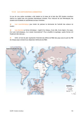 V.3.3 LES CARTOGRAPHIES COMMENTEES

Un jeu de cinq cartes mondiales a été réalisé sur la base de la liste des 250 clusters mondiaux
retenus au regard des cinq grandes thématiques choisies. Pour chacune de ces thématiques, les
clusters sont localisés et caractérisés de deux manières :

            Leur sous-thématique pour tenter de préciser la dominante de l’activité des acteurs du
cluster ;

        Leur étendue ou forme intrinsèque : s’agit-il d’un réseau, d’une ville, d’une région, d’un pays,
d’un parc technologique, d’un cluster transnational ? Pour simplifier la typologie, quatre formes ont
finalement été retenues ;

       Enfin, le fond de plan représente l’intensité des efforts de R&D des pays avec la part du PIB
de chaque pays consacré aux dépenses intérieures de R&D.




IAURIF, Clusters mondiaux                                                                           105
 
