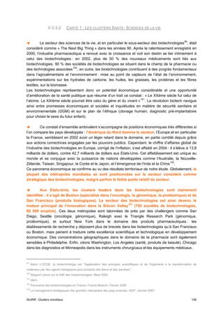 V.3.3.2       CARTE 1 : LES CLUSTERS SANTE- SCIENCES DE LA VIE


          Le secteur des sciences de la vie, et en particulier le sous-secteur des biotechnologies 99 , était
considéré comme « The Next Big Thing » dans les années 90. Après le ralentissement enregistré en
2000, l’industrie pharmaceutique a renoué avec la croissance et voit son destin se lier intimement à
celui des biotechnologies : en 2002, plus de 50 % des nouveaux médicaments sont liés aux
biotechnologies. 90 % des sociétés de biotechnologies se situent dans le champ de la pharmacie ou
des technologies associées 100 ; en outre, les biotechnologies contribuent à des progrès fondamentaux
dans l’agroalimentaire et l’environnement : mise au point de capteurs de l’état de l’environnement,
expérimentations sur les hydrates de carbone, les huiles, les graisses, les protéines et les fibres
textiles, sur la biomasse.
Les biotechnologies représentent donc un potentiel économique considérable et une opportunité
d’amélioration de la santé publique que résume d’un trait ce constat : « Le XXème siècle fut celui de
l’atome. Le XXIème siècle pourrait être celui du gène et du vivant » 101 . La révolution biotech navigue
ainsi entre promesses économiques et sociales et inquiétudes en matière de sécurité sanitaire et
environnementale (OGM) et sur le plan de l’éthique (clonage humain, diagnostic pré-implantatoire
pour choisir le sexe du futur enfant).

         Ce constat d’ensemble ambivalent s’accompagne de positions économiques très différentes si
l’on compare les pays développés : l’Amérique du Nord domine le secteur, l’Europe et en particulier
la France, semblaient en 2002 avoir un léger retard dans le domaine, en partie comblé depuis grâce
aux actions correctrices engagées par les pouvoirs publics. Cependant, le chiffre d’affaires global de
l’industrie des biotechnologies en Europe, corrigé de l’inflation, s’est affaibli en 2004 : il s’élève à 13,8
milliards de dollars, contre 42,7 milliards de dollars aux Etats-Unis. Cet affaiblissement est unique au
monde et se conjugue avec la puissance de nations développées comme l’Australie, la Nouvelle-
Zélande, Taiwan, Singapour, la Corée et le Japon, et l’émergence de l’Inde et la Chine 102 .
Ce panorama économique se confirme au vu des résultats territoriaux de notre étude. Globalement, la
plupart des métropoles mondiales se sont positionnées sur le secteur considéré comme
stratégique des biotechnologies, malgré parfois le faible poids relatif du secteur.

        Aux Etats-Unis, les clusters leaders dans les biotechnologies sont clairement
identifiés : il s’agit de Boston (spécialisé dans l’oncologie, la génomique, la protéomique) et de
San Francisco (produits biologiques). Le secteur des biotechnologies est ainsi devenu le
moteur principal de l’innovation dans la Silicon Valley 103 (700 sociétés de biotechnologies,
80 000 emplois). Ces deux métropoles sont talonnées de près par des challengers comme San
Diego, Seattle (oncologie, génomique), Raleigh avec le Triangle Research Park (génomique,
protéomique), et surtout New York dans le domaine des produits pharmaceutiques : les
établissements de recherche y déposent plus de brevets dans les biotechnologies qu’à San Francisco
ou Boston, mais peinent à traduire cette excellence scientifique et technologique en développement
économique. Des concentrations géographiques dans le domaine de la pharmacie sont également
sensibles à Philadelphie. Enfin, citons Washington, Los Angeles (santé, produits de beauté), Chicago
dans les diagnostics et Minneapolis dans les instruments chirurgicaux et les équipements médicaux.


99
      Selon L'OCDE, la biotechnologie est "l'application des principes scientifiques et de l'ingénierie à la transformation de
matériaux par des agents biologiques pour produire des biens et des services".
100
      Rapport Lenoir sur le Défi des biotechnologies, Mars 2002.
101
      Idem.
102
      Panorama des biotechnologies en France, France Biotech, Février 2006.
103
      Le management stratégiques des grandes métropoles des pays avancés, ADIT, Janvier 2007.


IAURIF, Clusters mondiaux                                                                                                 108
 