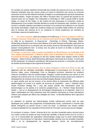 On constate une certaine répartition fonctionnelle des activités des sciences de la vie aux Etats-Unis,
fortement polarisées dans des centres urbains et suivant la distribution des centres de recherche
américains comme les NIH (National Institutes of Health) ou le développement spontané d‘entreprises
désormais leaders : Amgen est apparu dès 1980 à Thousand Oaks, et a généré des spinoffs qui ont
essaimé autour de Los Angeles. Son implantation à Cambridge en 1989 a ensuite fortifié le cluster
anglais. Le cluster de San Diego, un des clusters les plus dynamiques et concentrés, résulte du
développement d’une myriade d’activités dérivées du succès de l’entreprise mère, Hybritech, qui a agi
comme un véritable catalyseur permettant la conversion d’une industrie de la défense en une industrie
des hautes technologies, malgré des conditions initiales peu favorables (faible tradition de recherche
dans le domaine des sciences de la vie, résistance du monde académique aux transferts de
technologie, absence de capital-risque…).

        Au niveau européen, selon les analyses de Ernst&Young, la France se plaçait en 2003 au
troisième rang pour l’importance de son industrie des biotechnologies. Notre cartographie offre
un reflet de ce classement : le Royaume-Uni (Cambridge et Oxford), l’Allemagne (Baden-
Württemberg et Bavière) et la France (avec Medicen et la partie française de Biovalley notamment) se
positionnent clairement sur ce domaine avec des clusters reconnus internationalement. Deux pays se
classent remarquablement bien : la Suisse avec les pôles de Zurich et de Bâle, la Suède avec
Uppsala/Stockholm et Göteborg.
En Europe, on peut donc noter le poids considérable de l’Île-de-France, de Cambridge et de
deux vallées transnationales, la Medicon Valley entre le Danemark et la Suède, et le réseau
transnational Biovalley, qui regroupe en fait trois clusters biotech dans l’espace central du Rhin
Supérieur - Alsace (France), Bade-Wurtemberg (Allemagne), Nord-Ouest de la Suisse - et réunit près
de 600 entreprises, 40 institutions scientifiques, 280 groupes de recherche, 4 universités, des centres
de transfert de technologie et des organismes financiers…

        Les pays de l’Asie Océanie, avec le Japon, Singapour, l’Inde et la Chine en tête, ont
également saisi les retombées industrielles, thérapeutiques et économiques d’un tel secteur : la
Genome Valley, autour d’Hyderabad, Pune ou Bangalore annoncent clairement les ambitions
indiennes d’excellence dans les biotechnologies. Singapour investit lourdement pour devenir le hub
asiatique des sciences de la vie, et met en place des infrastructures de type campus pour polariser le
développement de certaines zones dans les biotechnologies (Biopolis, Science Park).
Le Japon semble avoir pris de l’avance, et les récents efforts de partenariats des différents pôles
biotechnologies ont conduit à la création de structures de coopération : citons « Hokkaido Super
Cluster Promotion Strategy Bio » avec des projets orientés vers l’alimentation santé, les
biotechnologies sur les plantes et la recherche postgénomique ; le « Northern Osaka Biomedical
Cluster », axé sur le développement de technologies thérapeutiques et de diagnostic. Kobe et la
région métropolitaine de Tokyo présentent aussi des ambitions importantes au niveau international.
Certains pays adoptent par ailleurs des stratégies de niches : la Nouvelle-Zélande dans l’agriculture
par exemple.

La réalisation du potentiel des biotechnologies semble suffisamment proche dans les pays
développés pour justifier des programmes d’investissements lourds, contrairement à d’autres pays
(Brésil, émergents) qui peinent encore à réunir les fonds : la distribution des clusters repérés
correspond globalement aux capacités de financement de l’innovation que les pays peuvent dégager.

En conclusion, le secteur « Santé - Sciences de la Vie » est dans l’ensemble mature, structuré autour
d’un certain nombre de clusters de rang mondial bien identifiés, et devrait profiter dans les années à
venir de la transversalité des applications (biotechnologies rouges pour la santé, biotechnologies
vertes pour l’environnement et l’agriculture, biotechnologies blanches pour les procédés industriels,
NBIC…) et du développement de segments porteurs comme les bio-médicaments.


IAURIF, Clusters mondiaux                                                                          109
 