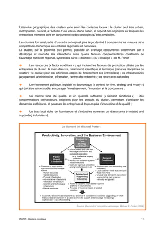 L'étendue géographique des clusters varie selon les contextes locaux : le cluster peut être urbain,
métropolitain, ou rural, à l’échelle d’une ville ou d’une nation, et dépend des segments sur lesquels les
entreprises membres sont en concurrence et des stratégies qu’elles emploient.

Les clusters font ainsi partie d’un cadre conceptuel plus large, destiné à comprendre les moteurs de la
compétitivité économique aux échelles régionales et nationales.
Le cluster, par la proximité qu’il permet, possède un avantage concurrentiel déterminant car il
développe et intensifie les interactions entre quatre facteurs complémentaires constitutifs de
l'avantage compétitif régional, synthétisés par le « diamant » (ou « losange ») de M. Porter :

         Les ressources (« factor conditions »), qui incluent les facteurs de production utilisés par les
entreprises du cluster : la main d'œuvre, notamment scientifique et technique (dans les disciplines du
cluster) ; le capital (pour les différentes étapes de financement des entreprises) ; les infrastructures
(équipement, administration, information, centres de recherche) ; les ressources naturelles ;

         L'environnement politique, législatif et économique (« context for firm, strategy and rivalry »)
qui doit être sain et stable, encourager l’investissement, l’innovation et la concurrence ;

      Un marché local de qualité, et en quantité suffisante (« demand conditions ») : des
consommateurs connaisseurs, exigeants pour les produits du cluster, permettant d’anticiper les
demandes extérieures, et poussant les entreprises à toujours plus d’innovation et de qualité ;

        Un tissu local riche de fournisseurs et d'industries connexes ou d’assistance (« related and
supporting industries »).



                                   Le diamant de Michael Porter :




                                                Source: Diamond of competitive advantage, Michael E. Porter (2004)




IAURIF, Clusters mondiaux                                                                                      11
 