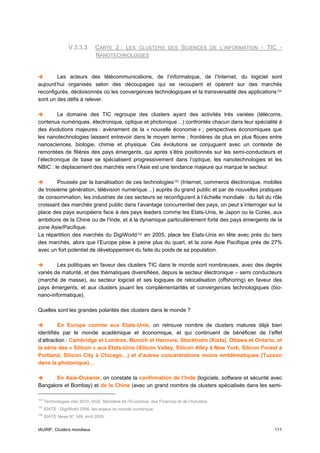 V.3.3.3       CARTE 2 : LES CLUSTERS DES SCIENCES DE L’INFORMATION - TIC -
                                NANOTECHNOLOGIES


        Les acteurs des télécommunications, de l’informatique, de l’Internet, du logiciel sont
aujourd’hui organisés selon des découpages qui se recoupent et opèrent sur des marchés
reconfigurés, décloisonnés où les convergences technologiques et la transversalité des applications 104
sont un des défis à relever.

         Le domaine des TIC regroupe des clusters ayant des activités très variées (télécoms,
contenus numériques, électronique, optique et photonique…) confrontés chacun dans leur spécialité à
des évolutions majeures : avènement de la « nouvelle économie » ; perspectives économiques que
les nanotechnologies laissent entrevoir dans le moyen terme ; frontières de plus en plus floues entre
nanosciences, biologie, chimie et physique. Ces évolutions se conjuguent avec un contexte de
remontées de filières des pays émergents, qui après s’être positionnés sur les semi-conducteurs et
l’électronique de base se spécialisent progressivement dans l’optique, les nanotechnologies et les
NBIC : le déplacement des marchés vers l’Asie est une tendance majeure qui marque le secteur.

         Poussés par la banalisation de ces technologies 105 (Internet, commerce électronique, mobiles
de troisième génération, télévision numérique…) auprès du grand public et par de nouvelles pratiques
de consommation, les industries de ces secteurs se reconfigurent à l’échelle mondiale : du fait du rôle
croissant des marchés grand public dans l’avantage concurrentiel des pays, on peut s’interroger sur la
place des pays européens face à des pays leaders comme les Etats-Unis, le Japon ou la Corée, aux
ambitions de la Chine ou de l’Inde, et à la dynamique particulièrement forte des pays émergents de la
zone Asie/Pacifique.
La répartition des marchés du DigiWorld 106 en 2005, place les Etats-Unis en tête avec près du tiers
des marchés, alors que l’Europe pèse à peine plus du quart, et la zone Asie Pacifique prés de 27%
avec un fort potentiel de développement du faite du poids de sa population.

        Les politiques en faveur des clusters TIC dans le monde sont nombreuses, avec des degrés
variés de maturité, et des thématiques diversifiées, depuis le secteur électronique – semi conducteurs
(marché de masse), au secteur logiciel et ses logiques de relocalisation (offshoring) en faveur des
pays émergents, et aux clusters jouant les complémentarités et convergences technologiques (bio-
nano-informatique).

Quelles sont les grandes polarités des clusters dans le monde ?

         En Europe comme aux Etats-Unis, on retrouve nombre de clusters matures déjà bien
identifiés par le monde académique et économique, et qui continuent de bénéficier de l’effet
d’attraction : Cambridge et Londres, Munich et Hanovre, Stockholm (Kista), Ottawa et Ontario, et
la série des « Silicon » aux Etats-Unis (Silicon Valley, Silicon Alley à New York, Silicon Forest à
Portland, Silicon City à Chicago…) et d’autres concentrations moins emblématiques (Tucson
dans la photonique)…

       En Asie-Océanie, on constate la confirmation de l’Inde (logiciels, software et sécurité avec
Bangalore et Bombay) et de la Chine (avec un grand nombre de clusters spécialisés dans les semi-

104
      Technologies clés 2010, DGE, Ministère de l’Economie, des Finances et de l’Industrie.
105
      IDATE , DigiWorld 2006, les enjeux du monde numérique.
106
      IDATE News N° 349, avril 2005.


IAURIF, Clusters mondiaux                                                                          111
 