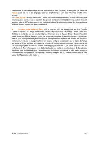 conducteurs, la microélectronique et une spécialisation dans l’optique), la remontée de filières de
Taiwan (vers les IT) et de Singapour (optique et photonique) vers des industries à forte valeur
ajoutée.
En Corée du Sud, le Gumi Electronics Cluster vise clairement le leadership mondial dans l’industrie
électronique de pointe, avec en son sein des grands noms comme LG et Samsung, autour desquels
gravitent près de 857 entreprises, et des projets centrés sur la téléphonie mobile, les écrans plasma,
écrans à cristaux liquides, les semi-conducteurs.

        Le Japon reste leader en Asie, avec la mise au point de réseaux tels que le « Fukuoka
Cluster for System LSI Design Development » et « Kitakyushu Human Technology Cluster » tous deux
dédiés à la recherche sur les circuits intégrés, et formant avec le Kyushu Silicon Cluster Project un
super cluster sur l’île de Kyushu, centre de production mondiale de semi-conducteurs, concentrant
près de 30% de la production japonaise et 10% de la production mondiale. Le secteur des nouveaux
contenus numériques, et plus particulièrement les jeux en ligne, se concentre sur la région de Tokyo,
qui abrite 90% des sociétés japonaises de ce marché : entreprises et institutions de recherche des
TIC sont regroupées au sein du cluster « Developing IT-Ventures », un forum large couvant les
préfectures de Tokyo, Kanagawa et de Saitama et aussi une partie de la préfecture de Chiba. Le cœur
du cluster peut être localisé dans l’arrondissement de Shibuya, surnommé la « Bit Valley » pour sa
concentration d’entreprises de services liés à Internet, dont plus de 300 sont structurées depuis 1999
autour de l’Association « Bit Valley ».




IAURIF, Clusters mondiaux                                                                         112
 