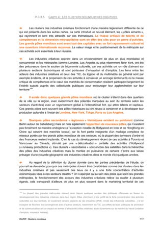 V.3.3.5         CARTE 4 : LES CLUSTERS DES INDUSTRIES CREATIVES


        Les clusters des industries créatives fonctionnent d’une manière légèrement différente de ce
qui est présenté dans les autres cartes. La carte introduit un nouvel élément, les « pôles aimants »,
qui rayonnent et sont très attractifs sur ces thématiques. La masse critique de talents et de
compétences et la dimension métropolitaine sont en effet des clés pour ce genre d’activités.
Les grands pôles mondiaux sont avant tout des capitales avec un fort rayonnement culturel et
une ouverture internationale reconnue. La valeur image et le positionnement de la métropole sur
ces activités sont essentiels à leur réussite.

          Les industries créatives opèrent dans un environnement de plus en plus mondialisé et
concurrentiel et les métropoles comme Londres, Los Angeles ou plus récemment New York, ont été
des précurseurs dans le soutien de l’économie culturelle, car ces activités ont un rôle d’aimant sur
plusieurs secteurs économiques et sont porteuses d’innovation et d’emplois. Les liens entre les
acteurs des industries créatives et ceux des TIC, du logiciel et du multimédia en général sont par
exemple évidents, et la propension de ces activités à conserver un ancrage territorial là où la masse
critique de compétences et le cœur des marchés de consommation résident participent largement de
l’intérêt suscité auprès des collectivités publiques pour encourager leur agglomération sur leur
territoire 109 .

        Il existe donc quelques grands pôles mondiaux (où le cluster s’étend dans des quartiers
de la ville ou la région, avec évidemment des polarités marquées au sein du territoire selon les
secteurs d’activités) avec un rayonnement global à l’international fort, qui attire talents et capitaux.
Ces grands pôles sont souvent des pôles historiques qui ont réussi à conserver et à développer leur
production culturelle à l’instar de Londres, New York, Tokyo, Paris ou Los Angeles.

        Quelques pôles secondaires « régionaux » historiques existent ou perdurent (comme
Berlin autour de Babelsberg) mais on note également l’apparition de nouveaux pôles, qui n’existent
pas forcément de manière endogène (à l’exception notable de Bollywood en Inde et de HongKong en
Chine qui servent des marchés locaux) car ils font partie intégrante d’un maillage complexe de
réseaux portés par les grands pôles mondiaux de ces secteurs, où la plupart des donneurs d’ordre et
des financeurs restent implantés. C’est le cas du développement récent de ces activités à Toronto et
Vancouver au Canada, stimulé par une « délocalisation » partielle des activités d’Hollywood
(« runaway productions »). Ces clusters « secondaires » sont encore des satellites dans la hiérarchie
des pôles des industries créatives mais la montée en puissance de certains d’entre eux laisse
présager d’une nouvelle géographie des industries créatives dans le monde d’ici quelques années.

         Au regard de la définition du cluster donnée dans les parties précédentes de l’étude, on
pourrait se demander pourquoi ces métropoles doivent être considérées comme des clusters dans les
industries créatives et pas seulement des lieux où il y a une forte concentration d’activités
économiques liées à ces secteurs créatifs ? On s’aperçoit qu’au sein des pôles que sont ces grandes
métropoles, le fonctionnement des acteurs des industries créatives relève du cluster à plusieurs
égards, cela transparaît d’ailleurs de plus en plus souvent dans le marketing territorial de ces


109
      La plupart des grandes métropoles mènent ainsi depuis quelques années des politiques offensives en faveur du
développement des industries créatives dans leur région. Elles cherchent à tirer profit de la forte concentration des activités
culturelles sur leur territoire, en soutenant certains aspects de ces industries (PME, mixité des influences culturelles…) et en
essayant de favoriser les convergences avec d’autres secteurs, notamment les TIC. Les effets de leurs politiques de promotion
et de communication ont un impact en termes d’attractivité (villes créatives) et de dynamisme sur le marché du travail (création
d’emplois, nouveaux métiers).


IAURIF, Clusters mondiaux                                                                                                   117
 