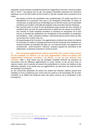 métropoles. Car les industries culturelles fonctionnent en s’agglomérant et forment, comme le souligne
Allen J. Scott 110 , des grappes dans la ville. Ces grappes industrielles présentent trois dimensions
spécifiques, qui en font des clusters de fait et jouent un rôle très important dans la production de la
culture :
      - Des réseaux de firmes très spécialisées mais complémentaires. On assiste aujourd’hui à la
          désintégration de la production mais aussi à une réintégration fonctionnelle. Un réseau se
          constitue pour un projet donné puis se désintègre pour se reformer ensuite, tout en permettant
          et facilitant une circulation continuelle des employés et des savoir-faire entre les entreprises.
      - Des marchés locaux du travail. Ils sont généralement assez proches des lieux d’emplois et
          constituent alors une sorte de couple fonctionnel et spatial avec les réseaux de production.
          Ces marchés du travail complexes permettent un processus de reproduction de la main
          d’œuvre, la diversité des qualifications, des compétences et des sensibilités, la socialisation
          des travailleurs... Cette « gravitation artistique » alimente les grands centres urbains de villes
          comme New York, Londres, Paris, etc.
      - De l’apprentissage et de l’innovation. Ces agglomérations constituent des centres de créativité
          et d’innovation où s’opère un brassage permanent entre les entreprises et les travailleurs qui
          évoluent ensemble, qui échangent des idées, etc. Les modes de travail y sont également non
          conventionnels : travail temporaire, "freelance", auxquels s’ajoutent les intermittents et les
          indépendants, composante croissante du marché du travail.

         Ainsi, les grandes agglomérations urbaines comme New York, Londres, Tokyo ou Paris
ont des avantages qui tiennent à ce que plus l’agglomération urbaine est grande, plus
l’agglomération d’industries culturelles y est efficace. Le lieu est plus productif, plus
innovateur. Allen J. Scott indique que ces avantages compétitifs renforcent les processus de
concurrence entre les différentes agglomérations au niveau mondial. Le lieu est donc aussi un
réservoir culturel, dont le potentiel est enraciné très profondément en fonction des traditions et des
références culturelles, ce qui profite aussi aux agglomérations, car cela donne une sorte de cachet
très spécifique à la production.
Au sein d’économies globalisées, les acteurs des clusters des industries créatives peuvent ainsi
capitaliser sur leurs compétences pour innover dans les contenus et les technologies afin de rester
compétitifs, et se fédérer plus facilement autour des enjeux communs de la numérisation et des
convergences.




110
      Cf. l’article « Du local au mondial : les industries culturelles », d’Allen J. SCOTT, Géographe - UCLA (Université de Californie
à Los Angeles), avril 2005, disponible sur http://www.cafe-geo.net



IAURIF, Clusters mondiaux                                                                                                         118
 