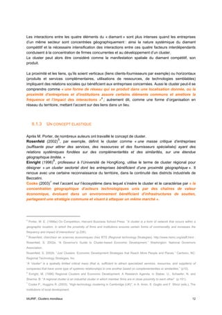 Les interactions entre les quatre éléments du « diamant » sont plus intenses quand les entreprises
d’un même secteur sont concentrées géographiquement : ainsi la nature systémique du diamant
compétitif et la nécessaire intensification des interactions entre ces quatre facteurs interdépendants
conduisent à la concentration de firmes concurrentes et au développement d’un cluster.
Le cluster peut alors être considéré comme la manifestation spatiale du diamant compétitif, son
produit.

La proximité et les liens, qu’ils soient verticaux (liens clients-fournisseurs par exemple) ou horizontaux
(produits et services complémentaires, utilisations de ressources, de technologies semblables)
impliquent des relations sociales qui bénéficient aux entreprises concernées. Aussi le cluster peut-il se
comprendre comme « une forme de réseau qui se produit dans une localisation donnée, où la
proximité d’entreprises et d’institutions assure certains éléments communs et améliore la
fréquence et l’impact des interactions » 4 ; autrement dit, comme une forme d’organisation en
réseau du territoire, mettant l’accent sur des liens dans un lieu.




      II.1.3     UN CONCEPT ELASTIQUE

Après M. Porter, de nombreux auteurs ont travaillé le concept de cluster.
                   5
Rosenfeld (2002) , par exemple, définit le cluster comme « une masse critique d’entreprises
(suffisante pour attirer des services, des ressources et des fournisseurs spécialisés) ayant des
relations systémiques fondées sur des complémentarités et des similarités, sur une étendue
géographique limitée. »
                6
Einright (1996) , professeur à l’Université de HongKong, utilise le terme de cluster régional pour
désigner « un cluster sectoriel dont les entreprises bénéficient d’une proximité géographique ». Il
renoue avec une certaine reconnaissance du territoire, dans la continuité des districts industriels de
Beccatini.
Cooke (2003) 7 met l’accent sur l’écosystème dans lequel s’insère le cluster et le caractérise par « la
concentration géographique d’acteurs technologiques unis par des chaînes de valeur
économique, évoluant dans un environnement bénéficiant d’infrastructures de soutien,
partageant une stratégie commune et visant à attaquer un même marché ».




4
    Porter, M. E. (1998a) On Competition, Harvard Business School Press. ”A cluster is a form of network that occurs within a
geographic location, in which the proximity of firms and institutions ensures certain forms of commonality and increases the
frequency and impact of interactions” (p.226).
5
    Rosenfeld, chercheur en sciences économiques chez RTS (Regional technology Strategies), http://www.rtsinc.org/staff.html :
Rosenfeld, S. 2002a. “A Governor's Guide to Cluster-based Economic Development.” Washington: National Governors
Association.
Rosenfeld, S. 2002b. “Just Clusters: Economic Development Strategies that Reach More People and Places.” Carrboro, NC:
Regional Technology Strategies, Inc.
“A “cluster” is a spatially limited critical mass (that is, sufficient to attract specialized services, resources, and suppliers) of
companies that have some type of systemic relationships to one another based on complementarities or similarities.” (p10).
6
    Enright, M. (1996) Regional Clusters and Economic Development: A Research Agenda, in Staber, U., Schaefer, N. and
Sharma, B: “A regional cluster is an industrial cluster in which member firms are in close proximity to each other” (p.191).
7
    Cooke P., Huggins R. (2003), “High-technology clustering in Cambridge (UK)”, in A. Amin, S. Goglio and F. Sforzi (eds.), The
institutions of local development.


IAURIF, Clusters mondiaux                                                                                                        12
 