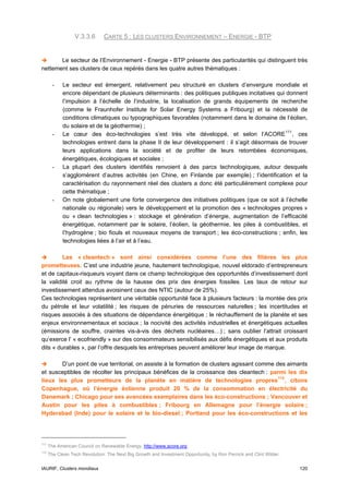 V.3.3.6      CARTE 5 : LES CLUSTERS ENVIRONNEMENT – ENERGIE - BTP


       Le secteur de l’Environnement - Energie - BTP présente des particularités qui distinguent très
nettement ses clusters de ceux repérés dans les quatre autres thématiques :

        -   Le secteur est émergent, relativement peu structuré en clusters d’envergure mondiale et
            encore dépendant de plusieurs déterminants : des politiques publiques incitatives qui donnent
            l’impulsion à l’échelle de l’industrie, la localisation de grands équipements de recherche
            (comme le Fraunhofer Institute for Solar Energy Systems a Fribourg) et la nécessité de
            conditions climatiques ou typographiques favorables (notamment dans le domaine de l’éolien,
            du solaire et de la géothermie) ;
        -   Le cœur des éco-technologies s’est très vite développé, et selon l’ACORE 111 , ces
            technologies entrent dans la phase II de leur développement : il s’agit désormais de trouver
            leurs applications dans la société et de profiter de leurs retombées économiques,
            énergétiques, écologiques et sociales ;
        -   La plupart des clusters identifiés renvoient à des parcs technologiques, autour desquels
            s’agglomèrent d’autres activités (en Chine, en Finlande par exemple) ; l’identification et la
            caractérisation du rayonnement réel des clusters a donc été particulièrement complexe pour
            cette thématique ;
        -   On note globalement une forte convergence des initiatives politiques (que ce soit à l’échelle
            nationale ou régionale) vers le développement et la promotion des « technologies propres »
            ou « clean technologies » : stockage et génération d’énergie, augmentation de l’efficacité
            énergétique, notamment par le solaire, l’éolien, la géothermie, les piles à combustibles, et
            l’hydrogène ; bio fiouls et nouveaux moyens de transport ; les éco-constructions ; enfin, les
            technologies liées à l’air et à l’eau.

         Les « cleantech » sont ainsi considérées comme l’une des filières les plus
prometteuses. C’est une industrie jeune, hautement technologique, nouvel eldorado d’entrepreneurs
et de capitaux-risqueurs voyant dans ce champ technologique des opportunités d’investissement dont
la validité croit au rythme de la hausse des prix des énergies fossiles. Les taux de retour sur
investissement attendus avoisinent ceux des NTIC (autour de 25%).
Ces technologies représentent une véritable opportunité face à plusieurs facteurs : la montée des prix
du pétrole et leur volatilité ; les risques de pénuries de ressources naturelles ; les incertitudes et
risques associés à des situations de dépendance énergétique ; le réchauffement de la planète et ses
enjeux environnementaux et sociaux ; la nocivité des activités industrielles et énergétiques actuelles
(émissions de souffre, craintes vis-à-vis des déchets nucléaires…) ; sans oublier l’attrait croissant
qu’exerce l’ « ecofriendly » sur des consommateurs sensibilisés aux défis énergétiques et aux produits
dits « durables », par l’offre desquels les entreprises peuvent améliorer leur image de marque.

        D’un point de vue territorial, on assiste à la formation de clusters agissant comme des aimants
et susceptibles de récolter les principaux bénéfices de la croissance des cleantech : parmi les dix
lieux les plus prometteurs de la planète en matière de technologies propres 112 , citons
Copenhague, où l’énergie éolienne produit 20 % de la consommation en électricité du
Danemark ; Chicago pour ses avancées exemplaires dans les éco-constructions ; Vancouver et
Austin pour les piles à combustibles ; Fribourg en Allemagne pour l’énergie solaire ;
Hyderabad (Inde) pour le solaire et le bio-diesel ; Portland pour les éco-constructions et les




111
      The American Council on Renewable Energy, http://www.acore.org
112
      The Clean Tech Revolution: The Next Big Growth and Investment Opportunity, by Ron Pernick and Clint Wilder.


IAURIF, Clusters mondiaux                                                                                           120
 