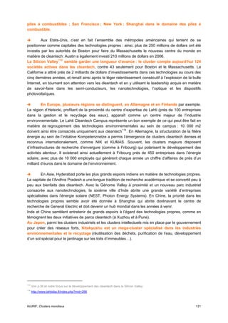 piles à combustibles ; San Francisco ; New York ; Shanghai dans le domaine des piles à
combustible.

         Aux Etats-Unis, c’est en fait l’ensemble des métropoles américaines qui tentent de se
positionner comme capitales des technologies propres : ainsi, plus de 250 millions de dollars ont été
investis par les autorités de Boston pour faire du Massachusetts le nouveau centre du monde en
matière de cleantech. Austin a également investi 210 millions de dollars en 2006.
La Silicon Valley 113 semble garder une longueur d’avance : le cluster compte aujourd’hui 124
sociétés actives dans les cleantech, contre 43 seulement pour Boston et le Massachusetts. La
Californie a attiré près de 2 milliards de dollars d’investissements dans ces technologies au cours des
cinq dernières années, et renaît ainsi après le léger ralentissement consécutif à l’explosion de la bulle
Internet, en tournant son attention vers les cleantech et en y utilisant le leadership acquis en matière
de savoir-faire dans les semi-conducteurs, les nanotechnologies, l’optique et les dispositifs
photovoltaïques.

         En Europe, plusieurs régions se distinguent, en Allemagne et en Finlande par exemple.
La région d’Helsinki, profitant de la proximité du centre d’expertise de Lahti (près de 100 entreprises
dans la gestion et le recyclage des eaux), apparaît comme un centre majeur de l’industrie
environnementale. Le Lahti Cleantech Campus représente un bon exemple de ce qui peut être fait en
matière de regroupement des technologies environnementales au sein de campus : 10 000 m2
doivent ainsi être consacrés uniquement aux cleantech 114 . En Allemagne, la structuration de la filière
énergie au sein de l’initiative Kompetenznetze a permis l’émergence de clusters cleantech denses et
reconnus internationalement, comme NIK et KUMAS. Souvent, les clusters majeurs disposent
d’infrastructures de recherche d’envergure (comme à Fribourg) qui polarisent le développement des
activités alentour. Il existerait ainsi actuellement à Fribourg près de 450 entreprises dans l’énergie
solaire, avec plus de 10 000 employés qui génèrent chaque année un chiffre d’affaires de près d’un
milliard d’euros dans le domaine de l’environnement.

        En Asie, Hyderabad porte les plus grands espoirs indiens en matière de technologies propres.
La capitale de l’Andhra Pradesh a une longue tradition de recherche académique et se convertit peu à
peu aux bienfaits des cleantech. Avec la Génome Valley à proximité et un nouveau parc industriel
consacrée aux nanotechnologies, la sixième ville d’Inde abrite une grande variété d’entreprises
spécialisées dans l’énergie solaire (NEST, Photon Energy Systems). En Chine, la priorité dans les
technologies propres semble avoir été donnée à Shanghai qui abrite dorénavant le centre de
recherche de General Electric et doit devenir un hub mondial dans les années à venir.
Inde et Chine semblent entretenir de grands espoirs à l’égard des technologies propres, comme en
témoignent les deux initiatives de parcs cleantech (à Xuzhou et à Pune).
Au Japon, parmi les clusters industriels et les clusters intellectuels mis en place par le gouvernement
pour créer des réseaux forts, Kitakyushu est un mega-cluster spécialisé dans les industries
environnementales et le recyclage (réutilisation des déchets, purification de l’eau, développement
d’un sol spécial pour le jardinage sur les toits d’immeubles…).




113
      Voir p.36 et notre focus sur le développement des cleantech dans la Silicon Valley.
114
      http://www.lahtisbp.fi/index.php?mid=256



IAURIF, Clusters mondiaux                                                                            121
 