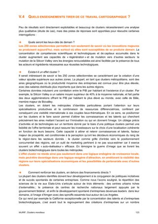 V.4      QUELS ENSEIGNEMENTS TIRER DE CE TRAVAIL CARTOGRAPHIQUE ?

Peu de résultats sont directement exploitables et beaucoup de clusters nécessiteraient une analyse
plus qualitative (étude de cas), mais des pistes de réponses sont apportées pour résoudre certaines
interrogations :

        Quels seront les lieux-clés de demain ?
Les 250 zones sélectionnées permettent non seulement de savoir où les innovations majeures
se produisent aujourd’hui, mais surtout où elles sont susceptibles de se produire demain. La
concentration de compétences scientifiques et technologiques et de capitaux accumulés dans le
cluster augmentent ses capacités de « régénération » et de mutation vers d’autres secteurs: la
mutation de la Silicon Valley vers les énergies renouvelables est ainsi facilitée par la présence de tous
les acteurs et ingrédients nécessaires aux réussites technologiques.

           Existe-t-il un effet cluster ?
Il serait intéressant de savoir si les 250 zones sélectionnées se caractérisent par la création d’une
valeur ajoutée supérieure aux autres zones. La plupart, en tant que clusters métropolitains, sont des
aires géographiques où la productivité moyenne des entreprises est connue pour être plus élevée,
avec des salaires distribués plus importants que dans les autres régions.
Certaines données induisent une corrélation entre le PIB par habitant et l’existence d’un cluster. Par
exemple, la Silicon Valley a un salaire moyen supérieur de 40% à la moyenne nationale, et fait partie
des deux agglomérations offrant le PIB par habitant le plus élevé au monde, avec celle de Bâle,
membre majeur de Biovalley.
Les clusters, en dotant les métropoles d’identités particulières portant l’attention sur leurs
spécialisations productives et la combinaison de ressources différenciatrices, confèrent par
conséquent une visibilité internationale à ces couples lieux-thématiques. En ce sens, se positionner
sur les clusters et le faire savoir permet d’attirer les connaissances et les talents qui cherchent
précisément les aires mettant l’accent sur l’innovation ou qui en donnent l’image. Un ciblage précis
d’activités et de technologies sur un territoire donné par le biais d’une politique clusters permet une
lisibilité de l’offre territoriale et peut rassurer les investisseurs sur le choix d’une localisation cohérente
en fonction de leurs besoins. Cette capacité à attirer et retenir connaissances et talents, facteur
majeur de prospérité, est conditionnée à la perception qu’ont les décideurs économiques du rang de
la région dans les secteurs donnés : le cluster comme grille d’entrée vers le positionnement
concurrentiel des régions, est un outil de marketing pertinent à ne pas sous-estimer car il exerce
souvent un effet « auto-réalisateur » efficace. En témoigne la guerre d’image que se livrent les
clusters biotechnologiques dans toutes les métropoles.
L’effet cluster ne réside ainsi pas seulement dans une logique endogène de croissance locale,
mais peut-être davantage dans une logique exogène d’attraction, en améliorant la visibilité des
régions sur leurs spécialisations économiques et les possibilités de partenariats avec d’autres
clusters.

        Comment renforcer les clusters, en dehors des financements directs ?
La plupart des clusters identifiés doivent leur développement à la conjugaison de politiques incitatives
et de succès spontanés de certaines entreprises. Comme nous l’avons souligné, la répartition des
sciences de la vie aux Etats-Unis s’articule autour de trois éléments : des centres urbains riches
d’externalités ; la présence de centres de recherche nationaux largement appuyés par le
gouvernement fédéral ; et enfin le développement spontané d‘entreprises devenues leaders dans leur
domaine, à l’image d’Amgen avec des spinoffs essaimés tout autour de Los Angeles.
Ce qui rend par exemple la Californie exceptionnelle par la concentration des talents et d’entreprises
biotechnologiques, c’est avant tout le regroupement des créations d’entreprises sur un nombre


IAURIF, Clusters mondiaux                                                                                  123
 