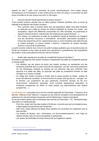 restreint de sites 115 dotés d’une recherche de pointe, transdisciplinaire, d’une masse critique
d’entrepreneurs et d’investisseurs, et des infrastructures où réunir les acteurs. La promotion de sites
locaux d’excellence de type campus joue donc un rôle majeur.

        Comment aborder l’étude approfondie de certains clusters ?
Il peut paraître judicieux d’étudier plus en détail certaines initiatives identifiées dans ce travail de
repérage et de sélection des clusters mondiaux :
     - Pour confronter, dans un premier temps avec des applications réelles notre grille d’analyse,
        en particulier pour mettre en lumière les facteurs explicatifs de réussite d’un cluster : son
        écosystème, l’apport des différentes composantes de l’offre territoriale, les partenariats et
        logiques d’acteurs privés et institutionnels, les infrastructures support (finances …) ;
     - Pour éclairer nos partenaires de pôles de compétitivité français et franciliens qui engagent
        tous des démarches d’ouverture à l’international : structuration inter-clusters européens à
        travers des programmes ad hoc, rapprochement plus ou moins formalisés entre pôles français
        et clusters étrangers, ou encore simples « missions » d’approche de clusters étrangers
        reconnus, concurrents ou partenaires.
La partie suivante s’attache donc à fournir une grille d’analyse qualitative pour la deuxième phase de
l’étude qui consistera en des visites de terrain pour approfondir la compréhension des écosystèmes
des clusters, et plus particulièrement leur lien avec leur territoire.

        Quelle valeur ajoutée pour les pôles de compétitivité français et franciliens ?
Soumettre le repérage des 250 clusters mondiaux à l’appréciation des pôles de compétitivité présente
un double intérêt :
    - Une validation par des acteurs de terrain des clusters mondiaux qui représentent soit des
      partenaires potentiels dans le cadre d’accords de coopération, soit des concurrents positionnés
      sur des thématiques similaires ou proches est une démarche utile pour confronter notre
      approche à la réalité des pôles, en particulier des pôles de compétitivité francilien de taille
      mondiale ou à vocation mondiale.
    - Un ciblage des clusters mondiaux à étudier dans la phase suivante de l’étude : analyse de
      terrain des éléments constitutifs et l’environnement du cluster, ainsi que de son « ancrage » sur
      le territoire. Les coopérations les plus opportunes concernent l’Europe, du fait d’un
      environnement institutionnel accessible, d’une proximité géographique particulière, et
      d’initiatives européennes qui offrent un cadre propice aux rapprochements inter clusters
      (programmes …).

Le pôle Systematic est positionné sur les trois marchés applicatifs de l’Automobile - Transports, de la
Sécurité - Défense et des Télécoms. Il s’appuie sur des outils de conception et de développement de
systèmes et sur des technologies transverses comme l’électronique, l’optique et le logiciel.
Sur les 80 clusters repérés dans la thématique des sciences de l’information - TIC - Nanotechnologie,
onze offrent un intérêt particulier :
    - Point One, cluster des Pays Bas localisé à Eindhoven, concerné aussi par la microélectronique,
      a déjà engagé des partenariats avec Systematic ;
    - Safe Trans, cluster allemand de Basse Saxe, bénéficie de conventions de coopération avec le
      pôle francilien ;
    - Les clusters de Bavière, dont « Informations und Kommunikationstechnik », font l’objet de
      relations étroites mais non encore formalisées en partenariats ;
    - Les clusters de Cambridge et le Kista Science City sont également repérés ;




115
      http://www.jinnove.com/upload/documentaire/BiomedicalUS.pdf


IAURIF, Clusters mondiaux                                                                           124
 