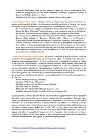- Concernant les clusters d’Asie, ils sont abordés à travers des missions collectives (à Pékin,
          cluster de Zhongguancun), ou une simple identification (Shanghai, Bangalore IT, Center of
          Design and Software de Pune en Inde) ;
        - Aux Etats-Unis, des misions collectives sont prévues (Boston, Silicon Valley).

Le pôle Medicen Paris région s’intéresse, comme ses homologues du secteur de la santé, aux
régions ayant développé de fortes compétences comme les Etats-Unis ou le Canada, mais aussi à
des régions où des nouvelles formes de coopérations prioritaires seraient à définir (Chine).
    - Au niveau national, les trois pôles de compétitivité français (Alsace Bio Valley, Lyon Biopôle et
      Cancer Bio Santé à Toulouse 116 ) se sont structurés pour coordonner, sous forme d’« alliance »
      les actions à l’international, en particulier vers le cluster transfrontalier de la Bio Valley ;
    - Au niveau européen, Medicen pourrait étudier des opportunités de projets européens avec la
      Bavière, l’Italie (Naples), le Danemark (Medicon Valley Alliance), et le Royaume-Uni
      (Cambridge/Oxford) et tirer profit des expériences espagnoles (Catalogne) ou Suisse (Zurich) ;
    - Certains clusters de référence, hors Europe, ne peuvent pas être ignorés (Bangalore Bio en
      Inde, Tel Aviv en Israel, ) et des coopérations sous diverses formes (depuis une représentation
      à des salons à accords de partenariats) pourraient se nouer avec des clusters renommés (San
      Diego, Massachussets Bio Cluster, Vancouver, Montréal), ou avec des centres d’excellence en
      construction (New York, Tokyo-Kanto).

Le Pôle Ville et Mobilité Durables (VMD) est dédié à l’intégration et à la dynamisation, dans une
perspective de développement durable, de l’aménagement urbain, de l’habitat et des transports. Il
repose sur quatre axes stratégiques : la ville et l’aménagement, l’habitat et la construction, la mobilité
et les transports, l’environnement. Ce pôle se distingue des pôles technologiques ou sectoriels par
son caractère transversal inhérent au développement durable et à la ville, par sa capacité à fournir
une aide à la décision adaptée aux échelles spatiales et temporelles (renouvellement urbain…), par
une proposition de nouveaux services urbains (cadre de vie « utile et efficace », et enfin par une offre
de solutions globales (bâti, infrastructures, systèmes énergétiques ) structurant la ville.
Sur la quarantaine de clusters identifiés, six intéressent particulièrement les adhérents et partenaires
du pôle VMD :
     - Kumas, localisé à Augsburg (Allemagne) ;
     - Le cluster NIK Dortmund (Allemagne) ;
     - Le cluster de Regina, dans le Saskatchewan (Canada) ;
     - La Silicon Valley en Californie ;
     - ENCluster, dans le Greater Peterborough (Royaume-Uni) ;
     - Le cluster Northwest Envirolink, localisé à Warrington (Royaume-Uni).

D’autres clusters ou réseaux de compétences ont été repérés mais pas sélectionnés dans notre cadre
d’analyse, centré rappelons-le sur une logique géographique de concentration d’activités. Nous
n’avons pas représenté cartographiquement l’ensemble les réseaux de compétences, en particulier en
Allemagne, où ils sont très nombreux et particulièrement bien maillés sur le territoire, ainsi que
certains « science parks», infrastructures support de centres d’expertises éclatés géographiquement.
De même, certains clusters repérés par le pôle VMD ont été classés, pour des raisons de
transversalité des technologies, dans notre liste sur d’autres thématiques (Automobile, TIC). Enfin la
logique des pôles de compétitivité français est de se rapprocher des compétences et acteurs
étrangers, qu’ils soient ou non des « clusters », dans une démarche de construction de partenariats
potentiels, indépendamment de la logique de concentration géographique.




116
      http://www.cancerbiosante.fr, http://www.lyonbiopole.org, http://www.alsace-biovalley.com


IAURIF, Clusters mondiaux                                                                             125
 