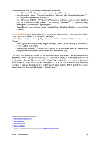 Dans ce contexte, pour le pôle VMD il est intéressant de rajouter :
   - Sous-thématique Ville : Réseau environnement Montréal (Canada) ;
   - Sous-thématique Habitat : Ecoconstruction Namur (Belgique) ; KBN Neumarkt (Allemagne) 117 ;
     Bau Energie Umwelt St Pölten (Autriche) ;
   - Sous-thématique Mobilité : FAV Berlin 118 (Allemagne) ; Lindholmen Science Park Göteborg,
     cœur de la Telematics Valley (Suède) ; CNA Nürnberg (Allemagne) 119 ; GZVB Braunschweig
     (Allemagne) 120 ; Auto-mobilité Liège (Belgique) ;
   - Cluster Environnement : Environmental Technical Center Stockholm (Suède); Innoenvi et Oulu
     (Finlande).

Le pôle Mov’éo, dédié à l’automobile est en concurrence directe avec les régions de Détroit (Etats-
Unis), Kanto-Tokaî (Japon), et le sud-est de l’Allemagne.
Mov’eo développe depuis peu une politique d’ouverture à l’international, essentiellement tournée vers
l’Europe :
    - Vers les pôles ACStyria (Autriche, région de Graz), CareV (Aix-la Chapelle), et avec Munich,
      Berlin, Stuttgart, Dusseldorf ;
    - Vers le cluster européen « Transnational Clustering in the Automotive Sector » à travers lequel
      la région normande entretient des échanges avec de nombreux pays.

Pour 2008, trois actions prioritaires ont été identifiées par le pôle Mov’eo : se positionner comme
leader pour la mise en place avec l’Allemagne et l’Autriche d’un réseau de compétences européen sur
la thématique « Énergie & Environnement / Véhicule Propre et Économe » ; travailler en partenariat
bilatéral avec le cluster suédois sur les thématiques « TIC et Sécurité », identifier des partenaires
potentiels et organiser des opérations de visibilité dans le cadre du Salon SAE de Detroit et du salon «
Japan Automotive Engineering Exposition » de Yokohama 121 .




117
      http://www.kompetenz-bau.de
118
      http://www.fav.de
119
      http://www.c-na.de
120
      http://www.gzvb.de
121
      Source : La lettre des pôles de compétitivité, http://www.competitivite.gouv.fr



IAURIF, Clusters mondiaux                                                                           126
 