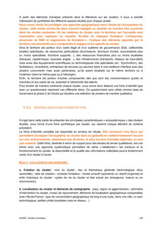 A partir des éléments d’analyse présents dans la littérature sur les clusters, il nous a semblé
intéressant de synthétiser les différents aspects étudiés pour chaque cluster.
Nous avons choisi de privilégier une approche géographique dans l’étude de l’écosystème du
cluster, cette entrée territoriale étant souvent négligée ou abordée de manière très succincte
dans les études existantes. Or les relations du cluster avec le territoire qui l’accueille sont
essentielles pour expliquer sa réussite. Au-delà du triptyque fondateur « entreprises,
structures de R&D et organismes de formation », l’analyse des éléments apportés par le
territoire est essentielle pour comprendre la logique et les apports du cluster.
Ainsi le territoire est porteur d’un cadre légal et d’un système de gouvernance (Etat, collectivités
locales) spécifiques, de ressources particulières (fournisseurs, donneurs d’ordre, sous-traitants plus
ou moins spécialisés, fonctions supports…), des ressources financières plus ou moins localisées
(banques, capital-risque, business angels…), des infrastructures (transports, réseaux de haut-débit)
mais aussi des équipements scientifiques ou technologiques très spécialisés (ex : Synchrotron), des
facilitateurs, consultants, entreprises de services qui peuvent aider à une meilleure interface avec des
clusters concurrents mais aussi partenaires, qu’ils soient localisés sur le même territoire ou à
l’extérieur (dans le même pays ou à l’étranger).
Enfin, le territoire est porteur d’autres composantes clés que sont ses consommateurs (public et
marchés) et son cadre de vie, essentiel à l’attractivité des talents.
Pour étudier de manière cohérente chaque cluster, nous avons donc élaboré une fiche d’identité type
avec un questionnaire reprenant ces différents items. Ce questionnaire sera utilisé comme base de
travail dans la phase 2 de l’étude qui étudiera une sélection de clusters de manière qualitative.




   V.5.2 CONTENU DES FICHES D’IDENTITE TYPE


Il s’agit dans cette partie de présenter les principales caractéristiques « écosystémiques » des clusters
étudiés, sous forme d’une fiche synthétique par cluster, qui reprend chaque élément du schéma
précédent.
La fiche d’identité complète est disponible en annexe de l’étude. Elle comprend cinq blocs qui
permettent d’analyser l’écosystème du cluster dans sa globalité en mettant fortement l’accent
sur son environnement, notamment son territoire, le plus souvent d’échelle régionale, en tant
que substrat. Cette fiche, destinée à servir de support pour des études de terrain qualitatives, est une
trame avec une approche systématique permettant de sérier « idéalement » les contours et le
fonctionnement du cluster, la disponibilité et la qualité des informations collectées pourra évidemment
varier d’un cluster à l’autre.

BLOC 1 : LE CLUSTER ET SON TERRITOIRE :

a. Création du cluster : nom du cluster ; lieu et thématique générale (technologique et/ou
sectorielle) ; date de création ; contexte fondateur : cluster proactif (spontané) ou réactif (organisé) et
enfin historique du cluster : cycles de vie du cluster et état actuel (en émergence, mature ou en
reconversion).

b. Localisation du cluster et éléments de cartographie : pays, région et agglomération ; périmètre
d’intervention du cluster, niveau de rayonnement, éléments de localisation géographique comparables
avec l’Ile-de-France ; type de concentration géographique (le long d’une route, dans une ville, un parc
technologique, petites unités localisées mais en réseau…).




IAURIF, Clusters mondiaux                                                                              128
 