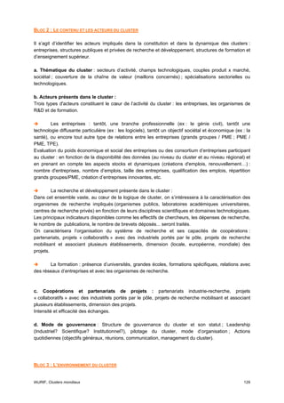BLOC 2 : LE CONTENU ET LES ACTEURS DU CLUSTER

Il s’agit d’identifier les acteurs impliqués dans la constitution et dans la dynamique des clusters :
entreprises, structures publiques et privées de recherche et développement, structures de formation et
d’enseignement supérieur.

a. Thématique du cluster : secteurs d’activité, champs technologiques, couples produit x marché,
sociétal ; couverture de la chaîne de valeur (maillons concernés) ; spécialisations sectorielles ou
technologiques.

b. Acteurs présents dans le cluster :
Trois types d'acteurs constituent le cœur de l’activité du cluster : les entreprises, les organismes de
R&D et de formation.

        Les entreprises : tantôt, une branche professionnelle (ex : le génie civil), tantôt une
technologie diffusante particulière (ex : les logiciels), tantôt un objectif sociétal et économique (ex : la
santé), ou encore tout autre type de relations entre les entreprises (grands groupes / PME ; PME /
PME, TPE).
Evaluation du poids économique et social des entreprises ou des consortium d’entreprises participant
au cluster : en fonction de la disponibilité des données (au niveau du cluster et au niveau régional) et
en prenant en compte les aspects stocks et dynamiques (créations d'emplois, renouvellement…) :
nombre d'entreprises, nombre d’emplois, taille des entreprises, qualification des emplois, répartition
grands groupes/PME, création d’entreprises innovantes, etc.

         La recherche et développement présente dans le cluster :
Dans cet ensemble vaste, au cœur de la logique de cluster, on s’intéressera à la caractérisation des
organismes de recherche impliqués (organismes publics, laboratoires académiques universitaires,
centres de recherche privés) en fonction de leurs disciplines scientifiques et domaines technologiques.
Les principaux indicateurs disponibles comme les effectifs de chercheurs, les dépenses de recherche,
le nombre de publications, le nombre de brevets déposés... seront traités.
On caractérisera l’organisation du système de recherche et ses capacités de coopérations :
partenariats, projets « collaboratifs » avec des industriels portés par le pôle, projets de recherche
mobilisant et associant plusieurs établissements, dimension (locale, européenne, mondiale) des
projets.

       La formation : présence d’universités, grandes écoles, formations spécifiques, relations avec
des réseaux d’entreprises et avec les organismes de recherche.



c. Coopérations et partenariats de projets : partenariats industrie-recherche, projets
« collaboratifs » avec des industriels portés par le pôle, projets de recherche mobilisant et associant
plusieurs établissements, dimension des projets.
Intensité et efficacité des échanges.

d. Mode de gouvernance : Structure de gouvernance du cluster et son statut ; Leadership
(Industriel? Scientifique? Institutionnel?), pilotage du cluster, mode d’organisation ; Actions
quotidiennes (objectifs généraux, réunions, communication, management du cluster).




BLOC 3 : L’ENVIRONNEMENT DU CLUSTER


IAURIF, Clusters mondiaux                                                                               129
 