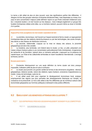 Le terme a été utilisé de plus en plus souvent, avec des significations parfois très différentes : il
désigne à la fois des groupes nationaux d’industries étroitement liées, mais dispersées au niveau d’un
pays et sans concentration majeure (cette définition rejoint ce que Porter entendait initialement avec
les « industrial clusters » et met l’accent sur les réseaux) ; mais il désigne également un groupe très
localisé d’entreprises reliées entre elles, sur un territoire restreint, pouvant même se situer à l’échelle
d’un quartier.



Aujourd’hui trois acceptions du mot cluster coexistent de fait :

          La première, économique, met l’accent sur l’aspect sectoriel et fait du cluster un regroupement
d’entreprises liées par des relations clients-fournisseurs ou par des technologies, des zones d’emploi,
des clients ou des réseaux de distribution communs.
          La seconde, relationnelle, s’appuie sur la mise en réseau des acteurs, la proximité
géographique est alors très variable.
          La troisième, plus territoriale, voit d’abord dans le cluster, un lieu, un pôle, présentant une
masse critique d’acteurs grâce à une concentration particulièrement forte d’entreprises, d’organismes
de recherche et de formation, opérant dans un domaine particulier, s’appuyant sur la présence de
capital-risque, sur l’Etat et les collectivités territoriales et visant l’excellence internationale. L’ancrage
territorial y est fort.

EN QUELQUES POINTS :

         S’entendre théoriquement sur une seule définition du terme cluster est donc presque
impossible, l’utilisation prête de plus en plus à confusion.
         Le cluster peut prendre une grande variété de formes et des dimensions singulières : étendue
géographique, distance sociale, nature des relations, types d’acteurs, conscience d’appartenance au
cluster, niveau de technologie, cycle de vie…
         Il est utilisé aussi bien pour organiser le développement économique local, analyser
empiriquement des régions que pour permettre des développements théoriques sur l’emploi, la
croissance et la productivité. Le mot a été utilisé à des fins différentes par de nombreux auteurs (des
économistes géographes aux hommes politiques) s’adressant à des publics différents.




II.2     QUELS SONT LES BENEFICES ATTENDUS DES CLUSTERS ?

   II.2.1    LES ENTREPRISES PROCHES GEOGRAPHIQUEMENT SERAIENT PLUS COMPETITIVES

              II.2.1.1      LES RAISONS DU SUCCES




IAURIF, Clusters mondiaux                                                                                  13
 