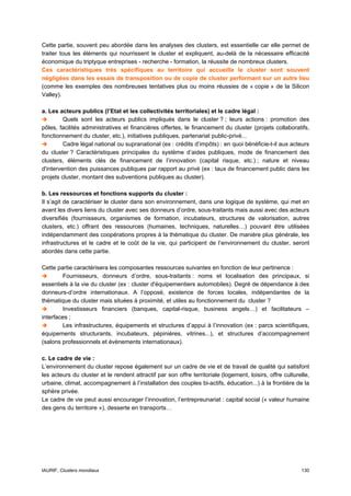 Cette partie, souvent peu abordée dans les analyses des clusters, est essentielle car elle permet de
traiter tous les éléments qui nourrissent le cluster et expliquent, au-delà de la nécessaire efficacité
économique du triptyque entreprises - recherche - formation, la réussite de nombreux clusters.
Ces caractéristiques très spécifiques au territoire qui accueille le cluster sont souvent
négligées dans les essais de transposition ou de copie de cluster performant sur un autre lieu
(comme les exemples des nombreuses tentatives plus ou moins réussies de « copie » de la Silicon
Valley).

a. Les acteurs publics (l’Etat et les collectivités territoriales) et le cadre légal :
         Quels sont les acteurs publics impliqués dans le cluster ? ; leurs actions : promotion des
pôles, facilités administratives et financières offertes, le financement du cluster (projets collaboratifs,
fonctionnement du cluster, etc.), initiatives publiques, partenariat public-privé...
         Cadre légal national ou supranational (ex : crédits d’impôts) : en quoi bénéficie-t-il aux acteurs
du cluster ? Caractéristiques principales du système d’aides publiques, mode de financement des
clusters, éléments clés de financement de l’innovation (capital risque, etc.) ; nature et niveau
d'intervention des puissances publiques par rapport au privé (ex : taux de financement public dans les
projets cluster, montant des subventions publiques au cluster).

b. Les ressources et fonctions supports du cluster :
Il s’agit de caractériser le cluster dans son environnement, dans une logique de système, qui met en
avant les divers liens du cluster avec ses donneurs d’ordre, sous-traitants mais aussi avec des acteurs
diversifiés (fournisseurs, organismes de formation, incubateurs, structures de valorisation, autres
clusters, etc.) offrant des ressources (humaines, techniques, naturelles…) pouvant être utilisées
indépendamment des coopérations propres à la thématique du cluster. De manière plus générale, les
infrastructures et le cadre et le coût de la vie, qui participent de l’environnement du cluster, seront
abordés dans cette partie.

Cette partie caractérisera les composantes ressources suivantes en fonction de leur pertinence :
        Fournisseurs, donneurs d’ordre, sous-traitants : noms et localisation des principaux, si
essentiels à la vie du cluster (ex : cluster d'équipementiers automobiles). Degré de dépendance à des
donneurs-d’ordre internationaux. A l’opposé, existence de forces locales, indépendantes de la
thématique du cluster mais situées à proximité, et utiles au fonctionnement du cluster ?
        Investisseurs financiers (banques, capital-risque, business angels…) et facilitateurs –
interfaces ;
        Les infrastructures, équipements et structures d’appui à l’innovation (ex : parcs scientifiques,
équipements structurants, incubateurs, pépinières, vitrines...), et structures d’accompagnement
(salons professionnels et évènements internationaux).

c. Le cadre de vie :
L’environnement du cluster repose également sur un cadre de vie et de travail de qualité qui satisfont
les acteurs du cluster et le rendent attractif par son offre territoriale (logement, loisirs, offre culturelle,
urbaine, climat, accompagnement à l’installation des couples bi-actifs, éducation...) à la frontière de la
sphère privée.
Le cadre de vie peut aussi encourager l’innovation, l’entrepreunariat : capital social (« valeur humaine
des gens du territoire »), desserte en transports…




IAURIF, Clusters mondiaux                                                                                  130
 