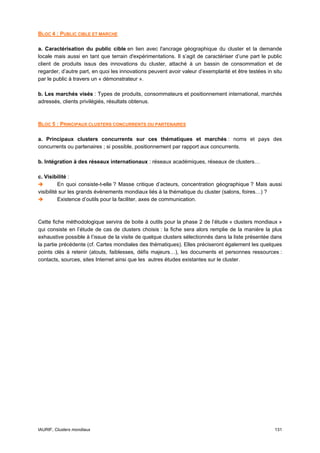 BLOC 4 : PUBLIC CIBLE ET MARCHE

a. Caractérisation du public cible en lien avec l'ancrage géographique du cluster et la demande
locale mais aussi en tant que terrain d'expérimentations. Il s’agit de caractériser d’une part le public
client de produits issus des innovations du cluster, attaché à un bassin de consommation et de
regarder, d’autre part, en quoi les innovations peuvent avoir valeur d’exemplarité et être testées in situ
par le public à travers un « démonstrateur ».

b. Les marchés visés : Types de produits, consommateurs et positionnement international, marchés
adressés, clients privilégiés, résultats obtenus.



BLOC 5 : PRINCIPAUX CLUSTERS CONCURRENTS OU PARTENAIRES

a. Principaux clusters concurrents sur ces thématiques et marchés : noms et pays des
concurrents ou partenaires ; si possible, positionnement par rapport aux concurrents.

b. Intégration à des réseaux internationaux : réseaux académiques, réseaux de clusters…

c. Visibilité :
          En quoi consiste-t-elle ? Masse critique d’acteurs, concentration géographique ? Mais aussi
visibilité sur les grands évènements mondiaux liés à la thématique du cluster (salons, foires…) ?
          Existence d’outils pour la faciliter, axes de communication.



Cette fiche méthodologique servira de boite à outils pour la phase 2 de l’étude « clusters mondiaux »
qui consiste en l’étude de cas de clusters choisis : la fiche sera alors remplie de la manière la plus
exhaustive possible à l’issue de la visite de quelque clusters sélectionnés dans la liste présentée dans
la partie précédente (cf. Cartes mondiales des thématiques). Elles préciseront également les quelques
points clés à retenir (atouts, faiblesses, défis majeurs…), les documents et personnes ressources :
contacts, sources, sites Internet ainsi que les autres études existantes sur le cluster.




IAURIF, Clusters mondiaux                                                                             131
 