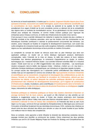 VI.          CONCLUSION


Au terme de ce travail exploratoire, il s’avère que les clusters, largement étudiés depuis plus d’une
quinzaine d’années, recouvrent une réalité hétérogène, quant à leurs éléments constitutifs et à
la concrétisation de leurs objectifs. A la croisée du sectoriel et du spatial, ils font l’objet
actuellement d’un regain d’intérêt car ils sont considérés comme un élément clé de la compétitivité
des régions dans un contexte de mondialisation accrue : ils se généralisent à la fois comme modes
d’étude pour analyser les industries, et comme modes d’action publique pour regrouper les
entreprises autour d’enjeux communs, et mettre des infrastructures de soutien à leur service.
C’est pourquoi il nous a semblé intéressant de s’attacher à repérer les clusters les plus «visibles» à
l’échelle mondiale et les initiatives associées, ainsi que les clusters dont les composantes ou les
thématiques d’activités contribuent à valoriser le positionnement concurrentiel des territoires. Les
clusters, autour desquels se focalise et s’organise le développement économique, sont autant des
outils endogènes de croissance locale que des outils exogènes d’attraction, améliorant la visibilité des
régions sur leur spécialisation économique et leurs priorités en matière d’innovation.

La complexité du concept de cluster se retrouve aussi bien au plan théorique que dans son
application politique. Le cluster est un terme élastique regroupant plusieurs déclinaisons
conceptuelles, selon l’intensité de la mise en réseau, la taille des acteurs et leurs relations
industrielles, leur étendue géographique, la conscience d’appartenance au cluster, le contenu
technologique (du « research-intensive cluster » aux activités fortement orientées R&D à l’« industrial
cluster » fondé avant tout sur un effet d’agglomération des acteurs industriels)… Les dynamiques
clusters conjuguent, dans la réalité, des logiques mixtes : initiatives « bottom up » et « top down » ;
méthodes d’analyse statistiques (cartographiques, par indicateurs) et négociées (appels à projets).
Ce concept suscite des interrogations car il rassemble parfois artificiellement des initiatives très
variées mais qui ont cependant en commun de constituer des regroupements d’acteurs industriels
et scientifiques qui se rencontrent, s’organisent et développent des collaborations au sein de
réseaux, formels ou informels, qui facilitent la circulation de l’information, attirent par leur
dynamisme les talents, et autour desquels les autorités publiques décident de concentrer
prioritairement des initiatives de développement économique, qu’il s’agisse de construction
d’infrastructures (routes, incubateurs, parcs scientifiques) d’investissements dans la formation et
la base scientifique, d’aide à la mise en place de structures financières ou stratégiques (capital-
risque, instruments de veille stratégique).

Certaines politiques ou initiatives publiques en faveur des clusters cherchent à favoriser un
ancrage territorial fort de leurs acteurs, qui jouent un rôle d’aimant sur des activités qui ont
tendance à s’agglomérer autour du cluster, à l’instar des clusters américains dont l’exemple
emblématique reste la Silicon Valley mais aussi des Districts industriels italiens. D’autres initiatives
cherchent à stimuler la mise en réseau des compétences et l’intensité des liens au sein d’une
région ou d’un pays, comme le font par exemple les Kompetenznetze en Allemagne pour promouvoir
l’innovation et bénéficier localement de ses retombées économiques. Enfin, certaines des initiatives se
situent entre les deux articulant des efforts pour stimuler un cœur de cluster localisé et pour faciliter
une meilleure mise en réseau des compétences.

Dans ce contexte, notre approche a tenté d’illustrer la diversité des démarches existantes dans le
paysage mondial pour identifier ou promouvoir les clusters. Citons notamment les deux grandes
initiatives que sont le US Cluster Mapping Project de l’Institute for Strategy and Competitiveness de



IAURIF, Clusters mondiaux                                                                            133
 