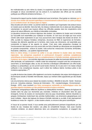 les multinationales au sein même du cluster), la coopération au sein des clusters (comment est-elle
envisagée et vécue concrètement par les acteurs ?), la duplication des efforts par les autorités
publiques aux différents échelons territoriaux… ?

Concernant le rapport que les clusters entretiennent avec le territoire, il faut garder en mémoire que le
succès d’un cluster est souvent spécifique à l’environnement culturel local, au cadre juridique
ou au contexte social de chaque pays ou région.
Deux écueils sont ainsi à éviter. Le premier serait de considérer que l’organisation des acteurs locaux
en clusters peut se décréter. Dans les faits, les réseaux institutionnels mis en place par des politiques
volontaristes ne peuvent pas toujours effacer les difficultés passées dans les coopérations entre
acteurs de nature différente, aux intérêts et rationalités contrastées.
Le deuxième concerne les contours régionaux des clusters. Les relations du cluster avec le territoire
qui l’accueille sont essentielles pour expliquer sa réussite, et c’est sous cet angle que nous avons
orienté cette étude exploratoire et que nous poursuivrons dans l’analyse des études de terrain. En
effet, au-delà du triptyque fondateur entreprises, structures de R&D et organismes de formation,
l’analyse des éléments apportés par le territoire, dans toutes ses dimensions, est essentielle pour
comprendre la logique et les apports du cluster. C’est dans cette perspective d’analyse de
l’environnement des clusters que nous avons bâti une fiche d’identité qui décompose son écosystème
en grandes composantes : acteurs du cluster, mais surtout les «ressources» (humaines, territoriales,
financières, collectives...) du système régional et local.
Dans le même temps, il convient de veiller à ne pas enfermer le cluster dans ses limites
régionales : les entreprises acquièrent et continueront d’acquérir certaines compétences
scientifiques et technologiques rares ou complémentaires à l’échelle mondiale, autrement dit à
l’extérieur de la région. Les autorités régionales soucieuses de pallier les éventuels déficits dans leur
offre territoriale, ont certainement « intérêt à aider les entreprises à acquérir ainsi les connaissances,
savoir-faire, ou technologies utiles, au lieu de chercher à développer artificiellement une offre locale,
publique ou parapublique, qui de surcroît aurait toutes chances de ne pas avoir ni la masse critique
suffisante ni les compétences requises, sauf à attirer les meilleurs talents mondiaux grâce à des
incitations appropriées » 122 .

La grille de lecture des clusters offre également une bonne visualisation des enjeux technologiques et
économiques actuels à l’échelle internationale, enjeux qui méritent d’être approfondis par des études
de cas.
Les cinq domaines retenus pour classer les clusters mondiaux (Mobilité et sécurité ; Santé - Sciences
de la vie ; Industries créatives ; Science de l’information - TIC - nanotechnologies ; Environnement -
Energie - BTP), nous montrent une forte convergence sectorielle ou technologique entre les
grandes régions mondiales sur des positionnements et enjeux similaires.
L’illustration cartographique reflète les équilibres ou déséquilibres mondiaux : absence de logiques de
clusters dans les pays aux économies peu avancées, initiatives en structuration dans les pays
émergents, formes de clusters en recomposition dans les pays industrialisés, districts industriels ou
grappes d’entreprises modernisant des activités traditionnelles. Les dimensions géographiques sont
aussi multiples : depuis des logiques de réseaux d’échelle nationale ou au-delà, à des regroupement
localisés au niveau de « régions », à des clusters urbains, ou encore à des parcs scientifiques.

A l’issue de ce premier travail, il nous semble ainsi particulièrement pertinent d’approfondir par des
études de cas, l’analyse des clusters. Les pôles de compétitivité français, mais aussi d’autres
initiatives similaires, se placent désormais dans une perspective européenne, et engagent des



122
      Méthode de diagnostic du système d’innovation dans les régions françaises, J-C. Prager, Agence pour la diffusion de
l’information technologique, Octobre 2007.


IAURIF, Clusters mondiaux                                                                                            135
 