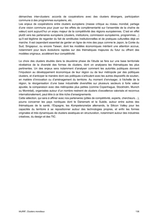 démarches inter-clusters: accords de coopérations avec des clusters étrangers, participation
commune à des programmes européens, etc.
Les enjeux de coopérations entre clusters européens (masse critique au niveau mondial, partage
d’une vision commune pour jouer sur les effets de complémentarité sur l’ensemble de la chaîne de
valeur) sont aujourd’hui un enjeu majeur de la compétitivité des régions européennes. C’est en effet
plutôt vers les partenaires européens (clusters, institutions, commission européenne, programmes…)
qu’il est légitime de regarder du fait de similitudes institutionnelles et de pratiques culturelles déjà en
marche. Il est cependant essentiel de garder en ligne de mire des pays comme le Japon, la Corée du
Sud, Singapour, ou encore Taiwan, dont les modèles économiques méritent une attention accrue,
notamment pour leurs évolutions rapides sur des thématiques majeures du futur ou offrant des
modèles originaux, accélérant leur compétitivité.

Le choix des clusters étudiés dans la deuxième phase de l’étude se fera sur une base territoriale
révélatrice de la diversité des formes de clusters, dont on analysera les thématiques les plus
pertinentes. Un des enjeux sera notamment d’analyser comment les autorités publiques donnent
l’impulsion au développement économique de leur région ou de leur métropole par des politiques
clusters, et d’anticiper la manière dont ces politiques s’articulent avec les autres dispositifs de soutien,
en matière d’innovation ou d’aménagement du territoire. Au moment d’envisager, à l’échelle de la
région, la réorganisation d’une base industrielle diversifiée sur plusieurs secteurs à forte valeur
ajoutée, la comparaison avec des métropoles plus petites (comme Copenhague, Stockholm, Munich
ou Montréal), organisées autour d’un nombre restreint de clusters d’excellence valorisés et reconnus
internationalement, peut être à ce titre riche d’enseignements.
Cette sélection, qui sera à affiner avec nos partenaires (pôles de compétitivité, experts, chercheurs…),
pourra concerner les pays nordiques dont le Danemark et la Suède, autour entre autres des
thématiques de la santé, l’Espagne, les Kompetenznetze allemands, la Silicon Valley pour les
capacités du territoire à se repositionner autour des technologies propres, et enfin les formes
originales et très dynamiques de clusters asiatiques en structuration, notamment autour des industries
créatives, du design et des TIC.




IAURIF, Clusters mondiaux                                                                               136
 