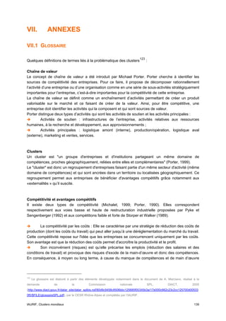 VII.            ANNEXES

VII.1 GLOSSAIRE

                                                                                  123
Quelques définitions de termes liés à la problématique des clusters                     :

Chaîne de valeur
Le concept de chaîne de valeur a été introduit par Michael Porter. Porter cherche à identifier les
sources de compétitivité des entreprises. Pour ce faire, il propose de décomposer rationnellement
l’activité d’une entreprise ou d’une organisation comme en une série de sous-activités stratégiquement
importantes pour l’entreprise, c’est-à-dire importantes pour la compétitivité de cette entreprise.
La chaîne de valeur se définit comme un enchaînement d’activités permettant de créer un produit
valorisable sur le marché et ce faisant de créer de la valeur. Ainsi, pour être compétitive, une
entreprise doit identifier les activités qui la composent et qui sont sources de valeur.
Porter distingue deux types d’activités qui sont les activités de soutien et les activités principales :
          Activités de soutien : infrastructures de l’entreprise, activités relatives aux ressources
humaines, à la recherche et développement, aux approvisionnements ;
          Activités principales : logistique amont (interne), production/opération, logistique aval
(externe), marketing et ventes, services.



Clusters
Un cluster est "un groupe d'entreprises et d'institutions partageant un même domaine de
compétences, proches géographiquement, reliées entre elles et complémentaires" (Porter, 1999).
Le "cluster" est donc un regroupement d'entreprises faisant partie d'un même secteur d'activité (même
domaine de compétences) et qui sont ancrées dans un territoire ou localisées géographiquement. Ce
regroupement permet aux entreprises de bénéficier d'avantages compétitifs grâce notamment aux
«externalités » qu’il suscite.



Compétitivité et avantages compétitifs
Il existe deux types de compétitivité (Michalet, 1999; Porter, 1990). Elles correspondent
respectivement aux voies basse et haute de restructuration industrielle proposées par Pyke et
Sengenberger (1992) et aux compétitions faible et forte de Storper et Walker (1989).

        La compétitivité par les coûts : Elle se caractérise par une stratégie de réduction des coûts de
production (dont les coûts du travail) qui peut aller jusqu’à une déréglementation du marché du travail.
Cette compétitivité repose sur l'idée que les entreprises se concurrencent uniquement par les coûts.
Son avantage est que la réduction des coûts permet d'accroître la productivité et le profit.
        Son inconvénient (risques) est qu’elle précarise les emplois (réduction des salaires et des
conditions de travail) et provoque des risques d'exode de la main-d’œuvre et donc des compétences.
En conséquence, à moyen ou long terme, à cause du manque de compétences et de main d’œuvre




123
      Le glossaire est élaboré à partir des éléments développés notamment dans le document de A. Marciano, réalisé à la
demande              de          la         Commission            nationale             SPL,     DIACT,           2005
(http://www.diact.gouv.fr/datar_site/datar_splbis.nsf/80d9c9458c8506bbc125685f00345b3a/17e000c662c23c2cc125700d00533
0f0/$FILE/glossaireSPL.pdf), par le CESR Rhône-Alpes et complétés par l’IAURIF.


IAURIF, Clusters mondiaux                                                                                          139
 
