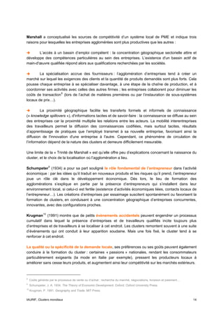 Marshall a conceptualisé les sources de compétitivité d’un système local de PME et indique trois
raisons pour lesquelles les entreprises agglomérées sont plus productives que les autres :

       L’accès à un bassin d’emploi compétent : la concentration géographique sectorielle attire et
développe des compétences particulières au sein des entreprises. L’existence d'un bassin actif de
main-d'œuvre qualifiée répond alors aux qualifications recherchées par les sociétés.

        La spécialisation accrue des fournisseurs : l’agglomération d’entreprises tend à créer un
marché sur lequel les exigences des clients et la quantité de produits demandés sont plus forts. Cela
pousse chaque entreprise à se spécialiser davantage, à une étape de la chaîne de production, et à
coordonner ses activités avec celles des autres firmes ; les entreprises collaborent pour diminuer les
coûts de transaction 8 (lors de l’achat de matières premières ou par l’instauration de sous-systèmes
locaux de prix…).

         La proximité géographique facilite les transferts formels et informels de connaissance
(« knowledge spillovers »), d'informations tacites et de savoir-faire : la connaissance se diffuse au sein
des entreprises car la proximité multiplie les relations entre les acteurs. La mobilité interentreprises
des travailleurs permet la diffusion des connaissances codifiées, mais surtout tacites, résultats
d’apprentissage de pratiques que l’employé transmet à sa nouvelle entreprise, favorisant ainsi la
diffusion de l'innovation d'une entreprise à l'autre. Cependant, ce phénomène de circulation de
l’information dépend de la nature des clusters et demeure difficilement mesurable.

Une limite de la « Trinité de Marshall » est qu’elle offre peu d’explications concernant la naissance du
cluster, et le choix de la localisation où l’agglomération a lieu.

Schumpeter 9 (1934) a pour sa part souligné le rôle fondamental de l’entrepreneur dans l’activité
économique : par les idées qu’il traduit en nouveaux produits et les risques qu’il prend, l’entrepreneur
joue un rôle clé dans le développement économique. Dès lors, le lieu de formation des
agglomérations s’explique en partie par la présence d’entrepreneurs qui s’installent dans leur
environnement local, si celui-ci est fertile (existence d’activités économiques liées, contacts locaux de
l’entrepreneur…). Les créations d’entreprises par essaimage suscitent spontanément ou favorisent la
formation de clusters, en conduisant à une concentration géographique d’entreprises concurrentes,
innovantes, avec des configurations proches.

Krugman 10 (1991) montre que de petits évènements accidentels peuvent engendrer un processus
cumulatif dans lequel la présence d’entreprises et de travailleurs qualifiés incite toujours plus
d’entreprises et de travailleurs à se localiser à cet endroit. Les clusters remontent souvent à une suite
d’événements qui ont conduit à leur apparition soudaine. Mais une fois fixé, le cluster tend à se
renforcer à cet endroit.

La qualité ou la spécificité de la demande locale, ses préférences ou ses goûts peuvent également
conduire à la formation du cluster : certaines « passions » nationales, rendant les consommateurs
particulièrement exigeants (la mode en Italie par exemple), pressent les producteurs locaux à
améliorer sans cesse leurs produits, et augmentent ainsi leur compétitivité sur les marchés extérieurs.



8
     Coûts générés par le processus de vente ou d’achat : recherche du marché, négociations, livraison et paiement…
9
     Schumpeter, J. A. 1934. The Theory of Economic Development. Oxford: Oxford University Press.
10
     Krugman, P. 1991. Geography and Trade. MIT Press.


IAURIF, Clusters mondiaux                                                                                             14
 
