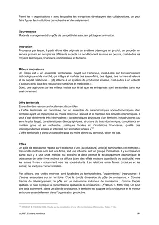Parmi les « organisations » avec lesquelles les entreprises développent des collaborations, on peut
faire figurer les institutions de recherche et d’enseignement.



Gouvernance
Mode de management d’un pôle de compétitivité associant pilotage et animation.



Innovation
Processus par lequel, à partir d’une idée originale, un système développe un produit, un procédé, un
service prenant en compte les différents aspects qui conditionnent sa mise en oeuvre, c’est-à-dire les
moyens techniques, financiers, commerciaux et humains.



Milieux innovateurs
Un milieu est « un ensemble territorialisé, ouvert sur l’extérieur, c’est-à-dire sur l’environnement
technologique et de marché, qui intègre et maîtrise des savoir-faire, des règles, des normes et valeurs
et du capital relationnel… (et) attaché à un système de production localisé, c’est-à-dire à un collectif
d’acteurs ainsi qu’à des ressources humaines et matérielles ».
Donc, une approche par les milieux insiste sur le fait que les entreprises sont enracinées dans leur
environnement.



Offre territoriale
Ensemble des ressources localement disponibles
« L’offre territoriale est constituée par un ensemble de caractéristiques socio-économiques d’un
territoire ayant un impact plus ou moins direct sur l’accueil et le maintien des activités économiques. Il
peut s’agir d’éléments très hétérogènes : caractéristiques physiques d’un territoire, infrastructures (au
sens le plus large), caractéristiques démographiques, structure du tissu économique, compétence en
matière grise et en recherche, politiques fiscales et d’incitations financières, qualité des
interdépendances locales et intensité de l’animation locales » 124
L’offre territoriale a donc un caractère plus ou moins donné ou construit, selon les cas.



Pôles
Un pôle de croissance repose sur l'existence d'une (ou plusieurs) unité(s) dominante(s) et motrice(s).
Ces unités motrices sont soit une firme, soit une industrie, soit un groupe d'industries. Il y a croissance
parce qu'il y a une unité motrice qui entraîne et donc permet le développement économique: la
croissance de cette firme motrice se diffuse (dans des effets moteurs quantitatifs ou qualitatifs) vers
les autres firmes - notamment vers les sous-traitants. Les relations entre firmes (motrices et les
autres) ne sont pas concurrentielles.

Par ailleurs, ces unités motrices sont localisées ou territorialisées, "agglomérées" (regroupées) à
d'autres entreprises sur un territoire. D'où la double dimension du pôle de croissance: « Comme
théorie du développement, le pôle est un mécanisme inducteur de croissance ; comme théorie
spatiale, le pôle explique la concentration spatiale de la croissance» (AYDALOT, 1985:130). On peut
dire cela autrement : dans un pôle de croissance, le territoire est support de la croissance et le moteur
se trouve essentiellement dans l'organisation productive.



124
      ERNEST & YOUNG 2002, Etude sur la constitution d’une offre territoriales différenciée, Datar, 110p.


IAURIF, Clusters mondiaux                                                                                   141
 