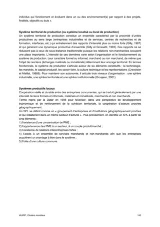 individus qui fonctionnent et évoluent dans un ou des environnement(s) par rapport à des projets,
finalités, objectifs ou buts ».



Système territorial de production (ou système localisé ou local de production)
Un système territorial de production constitue un ensemble caractérisé par la proximité d’unités
productives au sens large (entreprises industrielles et de services, centres de recherches et de
formation, interfaces, etc.) qui entretiennent des rapports d’intensité plus ou moins forte (Gilly, 1987)
et qui génèrent une dynamique productive d’ensemble (Gilly et Grossetti, 1993). Ces rapports ne se
réduisent pas à ceux de sous-traitance traditionnelle puisque les relations non-marchandes occupent
une place importante. L’intensité de ces dernières varie selon l’organisation et le fonctionnement du
système de production. Leur caractère formel ou informel, marchand ou non marchand, de même que
l’objet de ces liens (échanges matériels ou immatériels) déterminent leur ancrage territorial. En termes
fonctionnels, le système de production s’articule autour de six éléments constitutifs : la technologie,
les marchés, le capital productif, les savoir-faire, la culture technique et les représentations (Crevoisier
et Maillat, 19889). Pour maintenir son autonomie, il articule trois niveaux d’organisation : une sphère
industrielle, une sphère territoriale et une sphère institutionnelle (Grosjean, 2001).



Systèmes productifs locaux
Coopération réelle et durable entre des entreprises concurrentes, qui se traduit généralement par une
intensité de liens formels et informels, matériels et immatériels, marchands et non marchands.
Terme repris par la Datar en 1998 pour favoriser, dans une perspective de développement
économique et de renforcement de la cohésion territoriale, la coopération d’acteurs proches
géographiquement.
Un SPL se définit comme un « groupement d’entreprises et d’institutions géographiquement proches
et qui collaborent dans un même secteur d’activité ». Plus précisément, on identifie un SPL à partir de
cinq éléments :
1) l’existence d’une concentration de PME ;
2) l’appartenance des PME à un secteur, à un couple produit/marché ;
3) l’existence de relations interentreprises fortes ;
4) l’accès à un ensemble de services marchands et non-marchands afin que les entreprises
acquièrent un avantage à être dans le système ;
5) l’idée d’une culture commune.




IAURIF, Clusters mondiaux                                                                               143
 