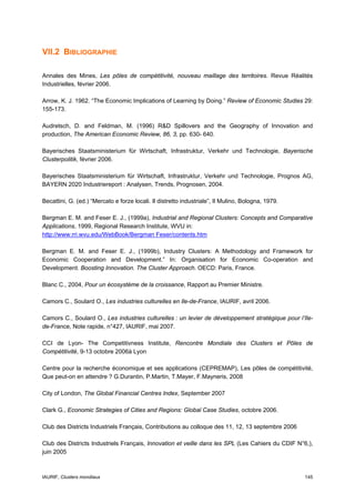 VII.2 BIBLIOGRAPHIE

Annales des Mines, Les pôles de compétitivité, nouveau maillage des territoires. Revue Réalités
Industrielles, février 2006.

Arrow, K. J. 1962. “The Economic Implications of Learning by Doing.” Review of Economic Studies 29:
155-173.

Audretsch, D. and Feldman, M. (1996) R&D Spillovers and the Geography of Innovation and
production, The American Economic Review, 86, 3, pp. 630- 640.

Bayerisches Staatsministerium für Wirtschaft, Infrastruktur, Verkehr und Technologie, Bayerische
Clusterpolitik, février 2006.

Bayerisches Staatsministerium für Wirtschaft, Infrastruktur, Verkehr und Technologie, Prognos AG,
BAYERN 2020 Industriereport : Analysen, Trends, Prognosen, 2004.

Becattini, G. (ed.) “Mercato e forze locali. Il distretto industriale”, Il Mulino, Bologna, 1979.

Bergman E. M. and Feser E. J., (1999a), Industrial and Regional Clusters: Concepts and Comparative
Applications, 1999, Regional Research Institute, WVU in:
http://www.rri.wvu.edu/WebBook/Bergman Feser/contents.htm

Bergman E. M. and Feser E. J., (1999b), Industry Clusters: A Methodology and Framework for
Economic Cooperation and Development.” In: Organisation for Economic Co-operation and
Development. Boosting Innovation. The Cluster Approach. OECD: Paris, France.

Blanc C., 2004, Pour un écosystème de la croissance, Rapport au Premier Ministre.

Camors C., Soulard O., Les industries culturelles en Ile-de-France, IAURIF, avril 2006.

Camors C., Soulard O., Les industries culturelles : un levier de développement stratégique pour l’Ile-
de-France, Note rapide, n°427, IAURIF, mai 2007.

CCI de Lyon- The Competitivness Institute, Rencontre Mondiale des Clusters et Pôles de
Compétitivité, 9-13 octobre 2006à Lyon

Centre pour la recherche économique et ses applications (CEPREMAP), Les pôles de compétitivité,
Que peut-on en attendre ? G.Durantin, P.Martin, T.Mayer, F.Mayneris, 2008

City of London, The Global Financial Centres Index, September 2007

Clark G., Economic Strategies of Cities and Regions: Global Case Studies, octobre 2006.

Club des Districts Industriels Français, Contributions au colloque des 11, 12, 13 septembre 2006

Club des Districts Industriels Français, Innovation et veille dans les SPL (Les Cahiers du CDIF N°6,),
juin 2005



IAURIF, Clusters mondiaux                                                                           145
 