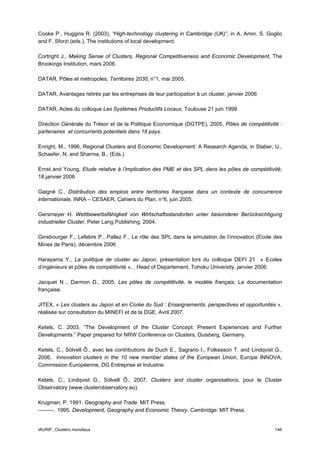 Cooke P., Huggins R. (2003), “High-technology clustering in Cambridge (UK)”, in A. Amin, S. Goglio
and F. Sforzi (eds.), The institutions of local development.

Cortright J., Making Sense of Clusters, Regional Competitiveness and Economic Development, The
Brookings Institution, mars 2006.

DATAR, Pôles et métropoles, Territoires 2030, n°1, mai 2005.

DATAR, Avantages retirés par les entreprises de leur participation à un cluster, janvier 2006

DATAR, Actes du colloque Les Systèmes Productifs Locaux, Toulouse 21 juin 1999

Direction Générale du Trésor et de la Politique Economique (DGTPE), 2005, Pôles de compétitivité :
partenaires et concurrents potentiels dans 18 pays.

Enright, M., 1996, Regional Clusters and Economic Development: A Research Agenda, in Staber, U.,
Schaefer, N. and Sharma, B., (Eds.)

Ernst and Young, Etude relative à l’implication des PME et des SPL dans les pôles de compétitivité,
18 janvier 2006

Gaigné C., Distribution des emplois entre territoires française dans un contexte de concurrence
internationale, INRA – CESAER, Cahiers du Plan, n°6, juin 2005.

Gersmeyer H. Wettbewerbsfähigkeit von Wirtschaftsstandorten unter besonderer Berücksichtigung
industrieller Cluster, Peter Lang Publishing, 2004.

Ginsbourger F., Lefebre P., Pallez F., Le rôle des SPL dans la simulation de l’innovation (Ecole des
Mines de Paris), décembre 2006

Harayama Y., La politique de cluster au Japon, présentation lors du colloque DEFI 21 « Ecoles
d’ingénieurs et pôles de compétitivité », , Head of Departement, Tohoku University, janvier 2006.

Jacquet N ., Darmon D., 2005, Les pôles de compétitivité, le modèle français, La documentation
française.

JITEX, « Les clusters au Japon et en Corée du Sud : Enseignements, perspectives et opportunités »,
réalisée sur consultation du MINEFI et de la DGE, Avril 2007.

Ketels, C. 2003. “The Development of the Cluster Concept: Present Experiences and Further
Developments.” Paper prepared for NRW Conference on Clusters, Duisberg, Germany.

Ketels, C., Sölvell Ô., avec les contributions de Duch E., Sagrario I., Folkesson T. and Lindqvist G.,
2006, Innovation clusters in the 10 new member states of the European Union, Europe INNOVA,
Commission Européenne, DG Entreprise et Industrie.

Ketels, C., Lindqvist G., Sölvell Ô., 2007, Clusters and cluster organisations, pour le Cluster
Observatory (www.clusterobservatory.eu).

Krugman, P. 1991. Geography and Trade. MIT Press.
———. 1995. Development, Geography and Economic Theory. Cambridge: MIT Press.


IAURIF, Clusters mondiaux                                                                         146
 