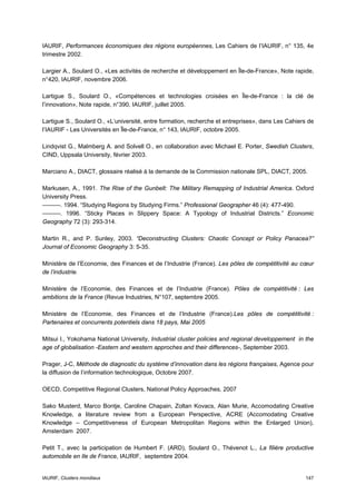 IAURIF, Performances économiques des régions européennes, Les Cahiers de l’IAURIF, n° 135, 4e
trimestre 2002.

Largier A., Soulard O., «Les activités de recherche et développement en Île-de-France», Note rapide,
n°420, IAURIF, novembre 2006.

Lartigue S., Soulard O., «Compétences et technologies croisées en Île-de-France : la clé de
l’innovation», Note rapide, n°390, IAURIF, juillet 2005.

Lartigue S., Soulard O., «L’université, entre formation, recherche et entreprises», dans Les Cahiers de
l’IAURIF - Les Universités en Île-de-France, n° 143, IAURIF, octobre 2005.

Lindqvist G., Malmberg A. and Solvell O., en collaboration avec Michael E. Porter, Swedish Clusters,
CIND, Uppsala University, février 2003.

Marciano A., DIACT, glossaire réalisé à la demande de la Commission nationale SPL, DIACT, 2005.

Markusen, A., 1991. The Rise of the Gunbelt: The Military Remapping of Industrial America. Oxford
University Press.
———. 1994. “Studying Regions by Studying Firms.” Professional Geographer 46 (4): 477-490.
———. 1996. “Sticky Places in Slippery Space: A Typology of Industrial Districts.” Economic
Geography 72 (3): 293-314.

Martin R., and P. Sunley, 2003. “Deconstructing Clusters: Chaotic Concept or Policy Panacea?”
Journal of Economic Geography 3: 5-35.

Ministère de l’Economie, des Finances et de l’Industrie (France). Les pôles de compétitivité au cœur
de l’industrie.

Ministère de l’Economie, des Finances et de l’Industrie (France). Pôles de compétitivité : Les
ambitions de la France (Revue Industries, N°107, septembre 2005.

Ministère de l’Economie, des Finances et de l’Industrie (France).Les pôles de compétitivité :
Partenaires et concurrents potentiels dans 18 pays, Mai 2005

Mitsui I., Yokohama National University, Industrial cluster policies and regional developpement in the
age of globalisation -Eastern and western approches and their differences-, September 2003.

Prager, J-C, Méthode de diagnostic du système d’innovation dans les régions françaises, Agence pour
la diffusion de l’information technologique, Octobre 2007.

OECD, Competitive Regional Clusters, National Policy Approaches, 2007

Sako Musterd, Marco Bontje, Caroline Chapain, Zoltan Kovacs, Alan Murie, Accomodating Creative
Knowledge, a literature review from a European Perspective, ACRE (Accomodating Creative
Knowledge – Competitiveness of European Metropolitan Regions within the Enlarged Union),
Amsterdam 2007.

Petit T., avec la participation de Humbert F. (ARD), Soulard O., Thévenot L., La filière productive
automobile en Ile de France, IAURIF, septembre 2004.


IAURIF, Clusters mondiaux                                                                          147
 