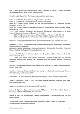 Petit T., avec la participation de Humbert F. (ARD), Dandrieux G. (DRIRE), La filière industrielle
aérospatiale en Île-de-France, IAURIF, septembre 2005.

Piore, M., and C. Sabel. 1984. The Second Industrial Divide. Basic Books.

Porter, M. E. 1990. The Competitive Advantage of Nations. Free Press.
Porter, M. E. (1998a) On Competition, Harvard Business School Press.
Porter, M.E. (1998b) Location, Clusters and the ‘New’ Microeconomics of Competition, Business
Economics, 33, 1, pp. 7-17.
Porter, M.E. (1998c) Clusters and the New Economics of Competitiveness, Harvard Business Review,
December, pp. 77-90.
———. 2000. “Location, Competition, and Economic Development: Local Clusters in a Global
Economy.” Economic Development Quarterly 14 (1): 15-34.
———. 2003. “The Economic Performance of Regions.” Regional Studies 37 (6/7): 549-578.
———. 2003. “San Diego: Clusters of Innovation Initiative.” Cambridge, MA: Monitor Group.

Prager J.C., Le management stratégique des grandes métropoles des pays avancés, ADIT, 2007

Rosenfeld, S. 2002a. “A Governor's Guide to Cluster-based Economic Development.” Washington:
National Governors Association.
Rosenfeld, S. 2002b. “Just Clusters: Economic Development Strategies that Reach More People and
Places.” Carrboro, NC: Regional Technology Strategies, Inc.

Saxenian, A. 1994. Regional Advantage: Culture and Competition in Silicon Valley and Route 128.
Harvard University Press.
———. 1999. “The Silicon Valley Hsinchu Connection: Technical Communities and Industrial
Upgrading.” Working paper. Berkeley, CA: Department of City and Regional Planning, University of
California.

Scott A.J., The Cultural Economy of Cities: Essay on the Geography of Image-Producing Industries.
London: Sage. 2000.

Scott A.J., «Economy, Policy and Place in the Making of a Cultural-Products Industry, Theory»,
Culture & Society, SAGE, London, 2000.

Schumpeter, J. A. 1934. The Theory of Economic Development. Oxford: Oxford University Press.

Sölvell Ö., Lindqvist G., Ketels C., 2003, The Cluster Initiative Greenbook Stockholm: Ivory Tower,
www.cluster-research.org.

Soulard O., La recherche en Ile de France, IAURIF, juin 2004.

Soulard O, Rigaux F., Enjeux et tendances de la R&D privée en Ile de France, Note Rapide sur
l’économie, n°368, IAURIF CROCIS, décembre 2004.

Storper, M .,1997, The Regional World: Territorial Development in a Global Economy, New York: The
Guildford Press.

Van der Linde, C. 2002. “Findings from Cluster Meta-Study.” Boston: Institute for Strategy and
Competitiveness, Harvard Business School


IAURIF, Clusters mondiaux                                                                        148
 