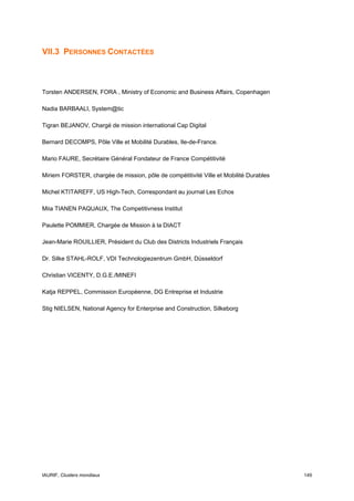 VII.3 PERSONNES CONTACTÉES



Torsten ANDERSEN, FORA , Ministry of Economic and Business Affairs, Copenhagen

Nadia BARBAALI, System@tic

Tigran BEJANOV, Chargé de mission international Cap Digital

Bernard DECOMPS, Pôle Ville et Mobilité Durables, Ile-de-France.

Mario FAURE, Secrétaire Général Fondateur de France Compétitivité

Miriem FORSTER, chargée de mission, pôle de compétitivité Ville et Mobilité Durables

Michel KTITAREFF, US High-Tech, Correspondant au journal Les Echos

Miia TIANEN PAQUAUX, The Competitivness Institut

Paulette POMMIER, Chargée de Mission à la DIACT

Jean-Marie ROUILLIER, Président du Club des Districts Industriels Français

Dr. Silke STAHL-ROLF, VDI Technologiezentrum GmbH, Düsseldorf

Christian VICENTY, D.G.E./MINEFI

Katja REPPEL, Commission Européenne, DG Entreprise et Industrie

Stig NIELSEN, National Agency for Enterprise and Construction, Silkeborg




IAURIF, Clusters mondiaux                                                              149
 